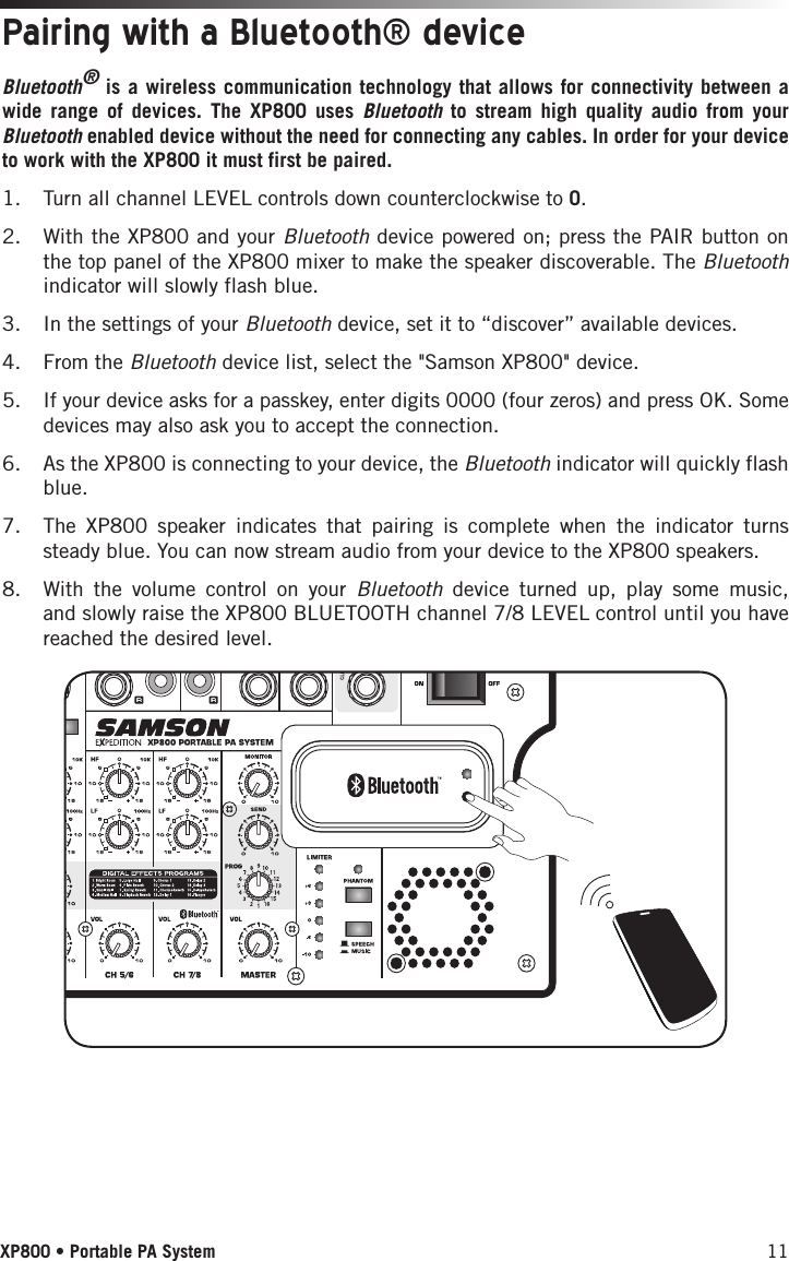 11XP800 • Portable PA SystemBluetooth® is a wireless communication technology that allows for connectivity between a wide range of devices. The XP800 uses Bluetooth to stream high quality audio from your Bluetooth enabled device without the need for connecting any cables. In order for your device to work with the XP800 it must first be paired. 1.  Turn all channel LEVEL controls down counterclockwise to 0.2.  With the XP800 and your Bluetooth device powered on; press the PAIR button on the top panel of the XP800 mixer to make the speaker discoverable. The Bluetooth indicator will slowly flash blue. 3.  In the settings of your Bluetooth device, set it to “discover” available devices.4.  From the Bluetooth device list, select the &quot;Samson XP800&quot; device.5.  If your device asks for a passkey, enter digits 0000 (four zeros) and press OK. Some devices may also ask you to accept the connection.6.  As the XP800 is connecting to your device, the Bluetooth indicator will quickly flash blue. 7.  The XP800 speaker indicates that pairing is complete when the indicator turns steady blue. You can now stream audio from your device to the XP800 speakers.8.  With the volume control on your Bluetooth device turned up, play some music, and slowly raise the XP800 BLUETOOTH channel 7/8 LEVEL control until you have reached the desired level.Pairing with a Bluetooth® device