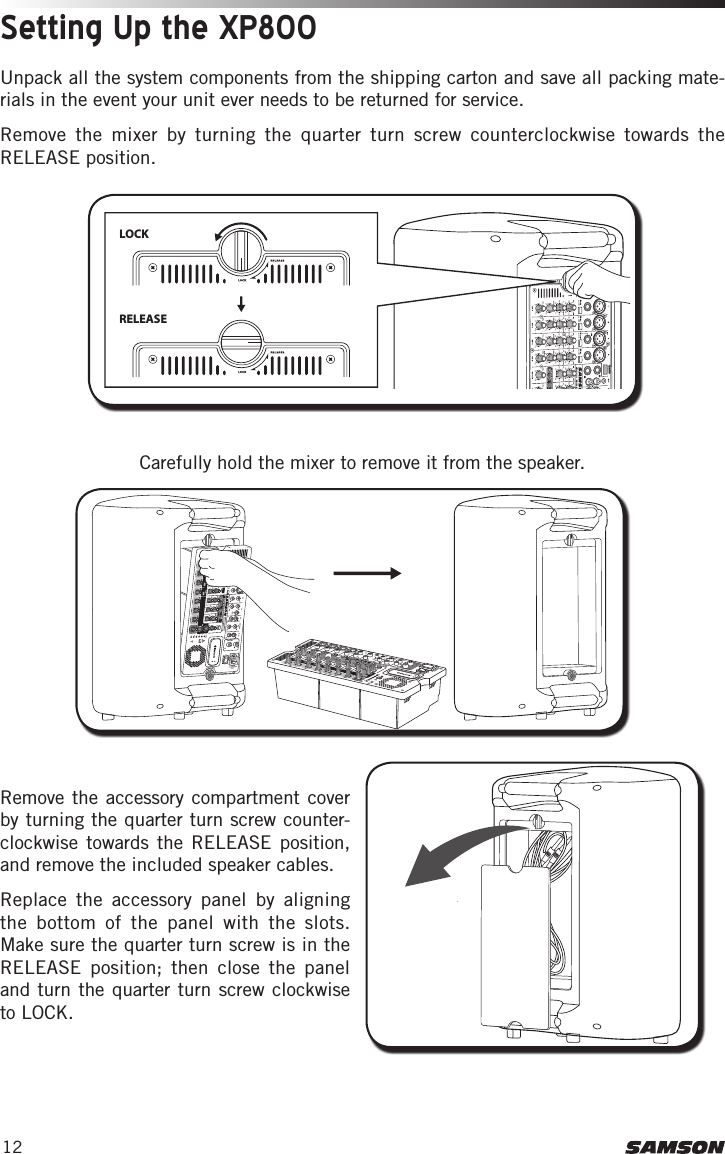 12Setting Up the XP800Unpack all the system components from the shipping carton and save all packing mate-rials in the event your unit ever needs to be returned for service.Remove the mixer by turning the quarter turn screw counterclockwise towards the RELEASE position.LOCK RELEASE Carefully hold the mixer to remove it from the speaker.Remove the accessory compartment cover by turning the quarter turn screw counter-clockwise towards the RELEASE position, and remove the included speaker cables. Replace the accessory panel by aligning the bottom of the panel with the slots. Make sure the quarter turn screw is in the RELEASE position; then close the panel and turn the quarter turn screw clockwise to LOCK.