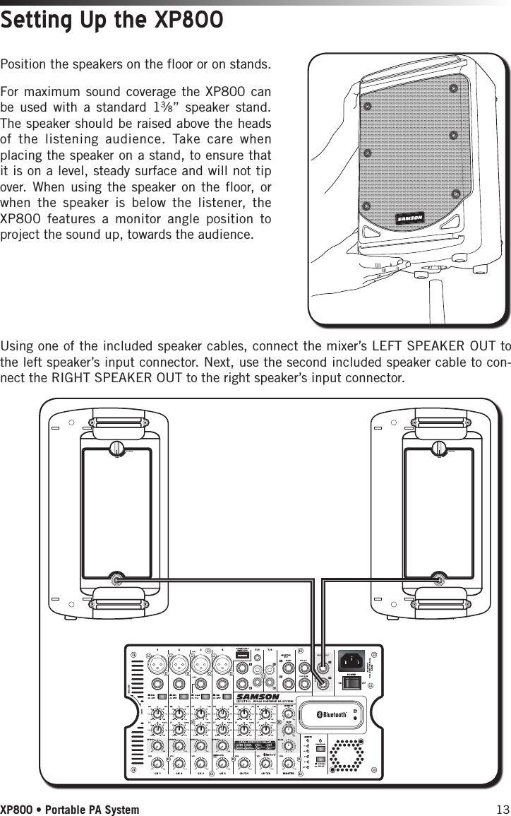 13XP800 • Portable PA SystemPosition the speakers on the floor or on stands.Setting Up the XP800Using one of the included speaker cables, connect the mixer’s LEFT SPEAKER OUT to the left speaker’s input connector. Next, use the second included speaker cable to con-nect the RIGHT SPEAKER OUT to the right speaker’s input connector.For maximum sound coverage the XP800 can be used with a standard 13⁄8” speaker stand. The speaker should be raised above the heads of the listening audience. Take care when placing the speaker on a stand, to ensure that it is on a level, steady surface and will not tip over. When using the speaker on the floor, or when the speaker is below the listener, the XP800 features a monitor angle position to project the sound up, towards the audience. 