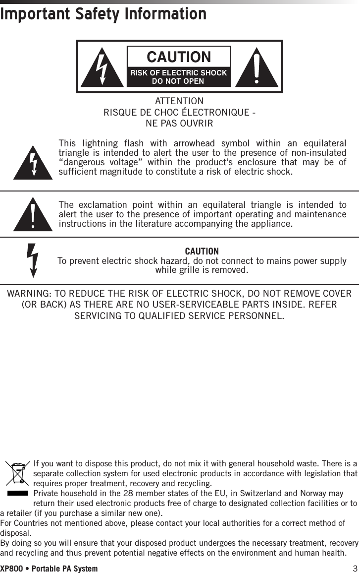 3XP800 • Portable PA SystemImportant Safety Information If you want to dispose this product, do not mix it with general household waste. There is a separate collection system for used electronic products in accordance with legislation that requires proper treatment, recovery and recycling.Private household in the 28 member states of the EU, in Switzerland and Norway may return their used electronic products free of charge to designated collection facilities or to a retailer (if you purchase a similar new one).For Countries not mentioned above, please contact your local authorities for a correct method of disposal.By doing so you will ensure that your disposed product undergoes the necessary treatment, recovery and recycling and thus prevent potential negative effects on the environment and human health.WARNING: TO REDUCE THE RISK OF ELECTRIC SHOCK, DO NOT REMOVE COVER (OR BACK) AS THERE ARE NO USER-SERVICEABLE PARTS INSIDE. REFER SERVICING TO QUALIFIED SERVICE PERSONNEL.This lightning flash with arrowhead symbol within an equilateral triangle is intended to alert the user to the presence of non-insulated “dangerous voltage” within the product’s enclosure that may be of sufficient magnitude to constitute a risk of electric shock.The exclamation point within an equilateral triangle is intended to alert the user to the presence of important operating and maintenance instructions in the literature accompanying the appliance.ATTENTIONRISQUE DE CHOC ÉLECTRONIQUE - NE PAS OUVRIRCAUTIONTo prevent electric shock hazard, do not connect to mains power supply while grille is removed.