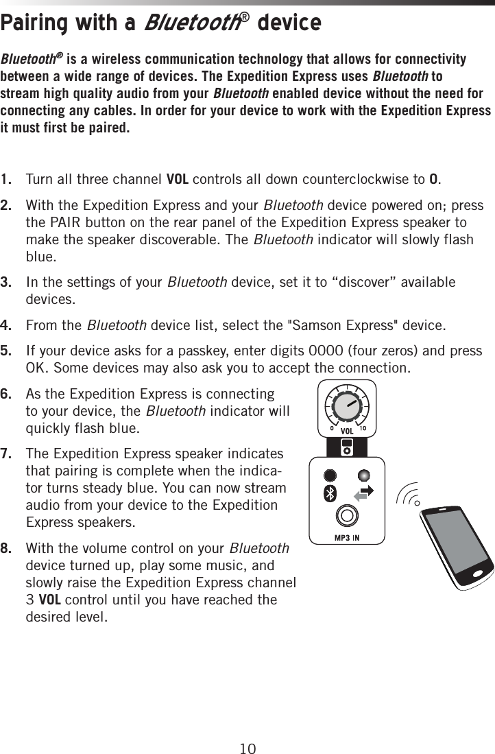 10Pairing with a Bluetooth® deviceBluetooth® is a wireless communication technology that allows for connectivity between a wide range of devices. The Expedition Express uses Bluetooth to stream high quality audio from your Bluetooth enabled device without the need for connecting any cables. In order for your device to work with the Expedition Express it must first be paired. 1.  Turn all three channel VOL controls all down counterclockwise to 0.2.  With the Expedition Express and your Bluetooth device powered on; press the PAIR button on the rear panel of the Expedition Express speaker to make the speaker discoverable. The Bluetooth indicator will slowly flash blue. 3.  In the settings of your Bluetooth device, set it to “discover” available devices.4.  From the Bluetooth device list, select the &quot;Samson Express&quot; device.5.  If your device asks for a passkey, enter digits 0000 (four zeros) and press OK. Some devices may also ask you to accept the connection.6.  As the Expedition Express is connecting to your device, the Bluetooth indicator will quickly flash blue. 7.  The Expedition Express speaker indicates that pairing is complete when the indica-tor turns steady blue. You can now stream audio from your device to the Expedition Express speakers.8.  With the volume control on your Bluetooth device turned up, play some music, and slowly raise the Expedition Express channel 3 VOL control until you have reached the desired level.