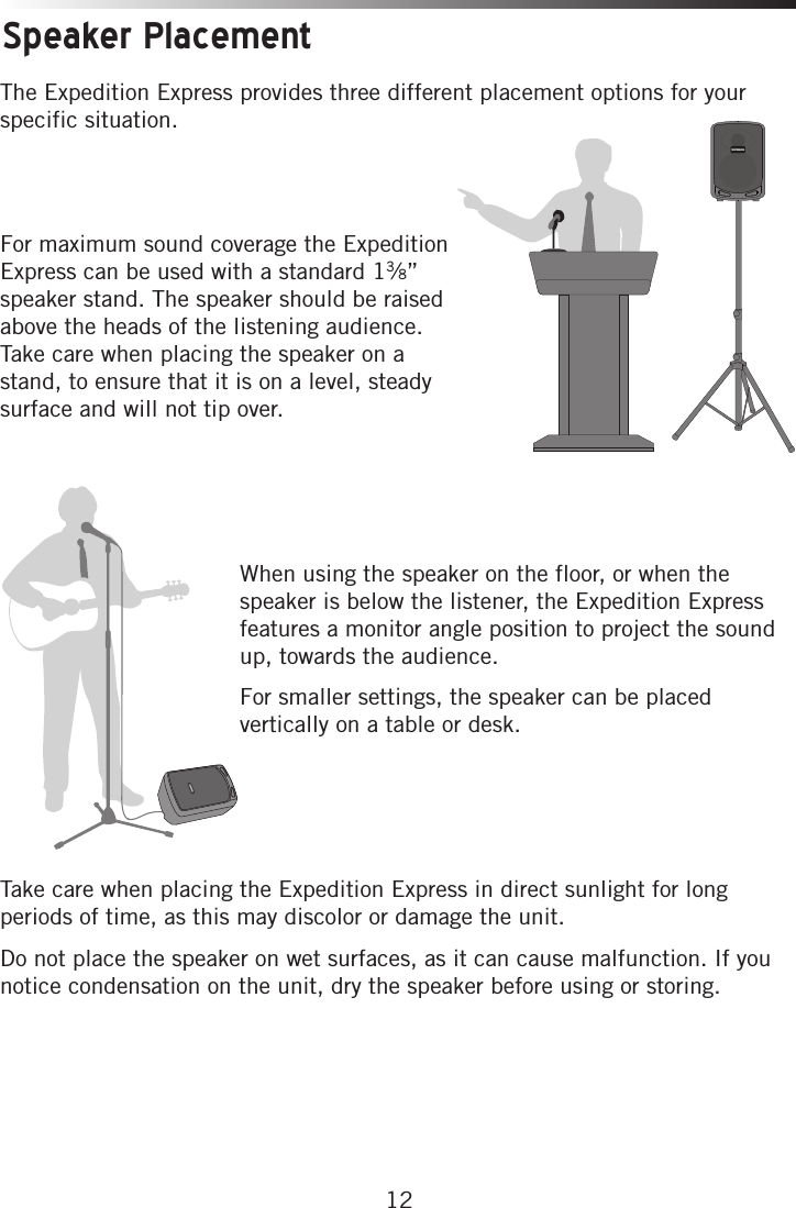 12Speaker PlacementThe Expedition Express provides three different placement options for your specific situation. For maximum sound coverage the Expedition Express can be used with a standard 13⁄8” speaker stand. The speaker should be raised above the heads of the listening audience. Take care when placing the speaker on a stand, to ensure that it is on a level, steady surface and will not tip over. When using the speaker on the floor, or when the speaker is below the listener, the Expedition Express features a monitor angle position to project the sound up, towards the audience. For smaller settings, the speaker can be placed vertically on a table or desk.Take care when placing the Expedition Express in direct sunlight for long periods of time, as this may discolor or damage the unit. Do not place the speaker on wet surfaces, as it can cause malfunction. If you notice condensation on the unit, dry the speaker before using or storing. 