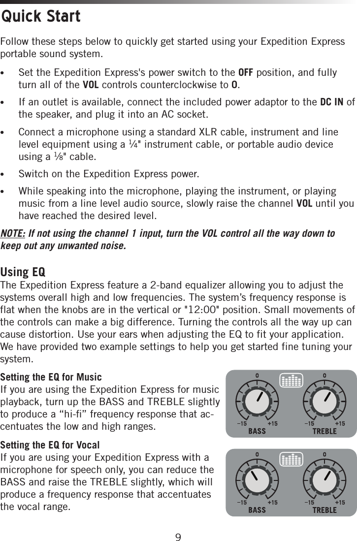 9Quick StartFollow these steps below to quickly get started using your Expedition Express portable sound system.• Set the Expedition Express&apos;s power switch to the OFF position, and fully turn all of the VOL controls counterclockwise to 0.• If an outlet is available, connect the included power adaptor to the DC IN of the speaker, and plug it into an AC socket. • Connect a microphone using a standard XLR cable, instrument and line level equipment using a 1⁄4&quot; instrument cable, or portable audio device using a 1⁄8&quot; cable.• Switch on the Expedition Express power.• While speaking into the microphone, playing the instrument, or playing music from a line level audio source, slowly raise the channel VOL until you have reached the desired level. NOTE: If not using the channel 1 input, turn the VOL control all the way down to keep out any unwanted noise. Using EQThe Expedition Express feature a 2-band equalizer allowing you to adjust the systems overall high and low frequencies. The system’s frequency response is flat when the knobs are in the vertical or &quot;12:00&quot; position. Small movements of the controls can make a big difference. Turning the controls all the way up can cause distortion. Use your ears when adjusting the EQ to fit your application. We have provided two example settings to help you get started fine tuning your system.Setting the EQ for Music If you are using the Expedition Express for music playback, turn up the BASS and TREBLE slightly to produce a “hi-ﬁ” frequency response that ac-centuates the low and high ranges.Setting the EQ for Vocal If you are using your Expedition Express with a microphone for speech only, you can reduce the BASS and raise the TREBLE slightly, which will produce a frequency response that accentuates the vocal range. 