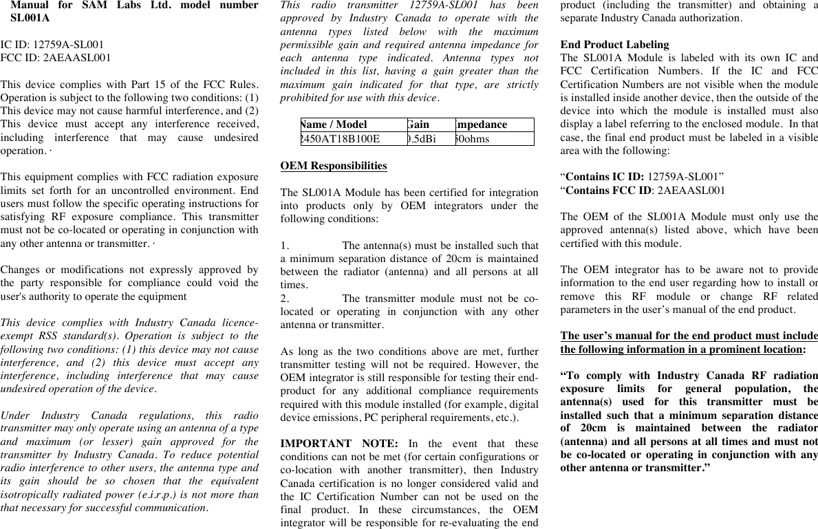 Manual  for  SAM  Labs  Ltd.  model  number SL001A  IC ID: 12759A-SL001 FCC ID: 2AEAASL001  This  device  complies  with  Part  15  of  the  FCC  Rules. Operation is subject to the following two conditions: (1) This device may not cause harmful interference, and (2) This  device  must  accept  any  interference  received, including  interference  that  may  cause  undesired operation. &middot;  This equipment complies with FCC radiation exposure limits  set  forth  for  an  uncontrolled  environment.  End users must follow the specific operating instructions for satisfying  RF  exposure  compliance.  This  transmitter must not be co-located or operating in conjunction with any other antenna or transmitter. &middot;   Changes  or  modifications  not  expressly  approved  by the  party  responsible  for  compliance  could  void  the user's authority to operate the equipment  This  device  complies  with  Industry  Canada  licence-exempt RSS  standard(s).  Operation  is  subject  to  the following two conditions: (1) this device may not cause interference,  and  (2)  this  device  must  accept  any interference,  including  interference  that  may  cause undesired operation of the device.  Under  Industry  Canada  regulations,  this  radio transmitter may only operate using an antenna of a type and  maximum  (or  lesser)  gain  approved  for  the transmitter  by  Industry  Canada.  To  reduce  potential radio interference to other users, the antenna type and its  gain  should  be  so  chosen  that  the  equivalent isotropically  radiated power  (e.i.r.p.)  is  not more than that necessary for successful communication.  This  radio  transmitter  12759A-SL001 has  been approved  by  Industry  Canada  to  operate  with  the antenna  types  listed  below  with  the  maximum permissible  gain  and  required  antenna  impedance  for each  antenna  type  indicated.  Antenna  types  not included  in  this  list,  having  a  gain  greater  than  the maximum  gain  indicated  for  that  type,  are  strictly prohibited for use with this device.  Name / Model Gain Impedance 2450AT18B100E 0.5dBi 50ohms  OEM Responsibilities   The SL001A Module has been certified for integration into  products  only  by  OEM  integrators  under  the following conditions:   1. The antenna(s) must be installed such that a  minimum  separation distance of  20cm is  maintained between  the  radiator  (antenna)  and  all  persons  at  all times. 2. The  transmitter  module  must  not  be  co-located  or  operating  in  conjunction  with  any  other antenna or transmitter.   As  long  as  the  two  conditions  above  are  met,  further transmitter  testing  will  not  be  required.  However,  the OEM integrator is still responsible for testing their end-product  for  any  additional  compliance  requirements required with this module installed (for example, digital device emissions, PC peripheral requirements, etc.).  IMPORTANT  NOTE:  In  the  event  that  these conditions can not be met (for certain configurations or co-location  with  another  transmitter),  then  Industry Canada  certification is  no  longer  considered valid  and the  IC  Certification  Number  can  not  be  used  on  the final  product.  In  these  circumstances,  the  OEM integrator  will be responsible for  re-evaluating the end product  (including  the  transmitter)  and  obtaining  a separate Industry Canada authorization.  End Product Labeling The  SL001A Module  is  labeled  with  its  own  IC and FCC Certification  Numbers.  If  the  IC and  FCC Certification Numbers are not visible when the module is installed inside another device, then the outside of the device  into  which  the  module  is  installed  must  also display a label referring to the enclosed module.  In that case, the final end product must be labeled in a visible area with the following:   &ldquo;Contains IC ID: 12759A-SL001&rdquo; &ldquo;Contains FCC ID: 2AEAASL001  The  OEM  of  the  SL001A Module  must  only  use  the approved  antenna(s)  listed  above,  which  have  been certified with this module.  The  OEM  integrator  has  to  be  aware  not  to  provide information  to  the end user regarding how to  install or remove  this  RF  module  or  change  RF  related parameters in the user&rsquo;s manual of the end product.  The user&rsquo;s manual for the end product must include the following information in a prominent location:  &ldquo;To  comply  with  Industry  Canada  RF  radiation exposure  limits  for  general  population,  the antenna(s)  used  for  this  transmitter  must  be installed  such  that  a  minimum  separation  distance of  20cm  is  maintained  between  the  radiator (antenna) and  all persons at  all times and  must not be  co-located  or  operating  in  conjunction  with  any other antenna or transmitter.&rdquo; 