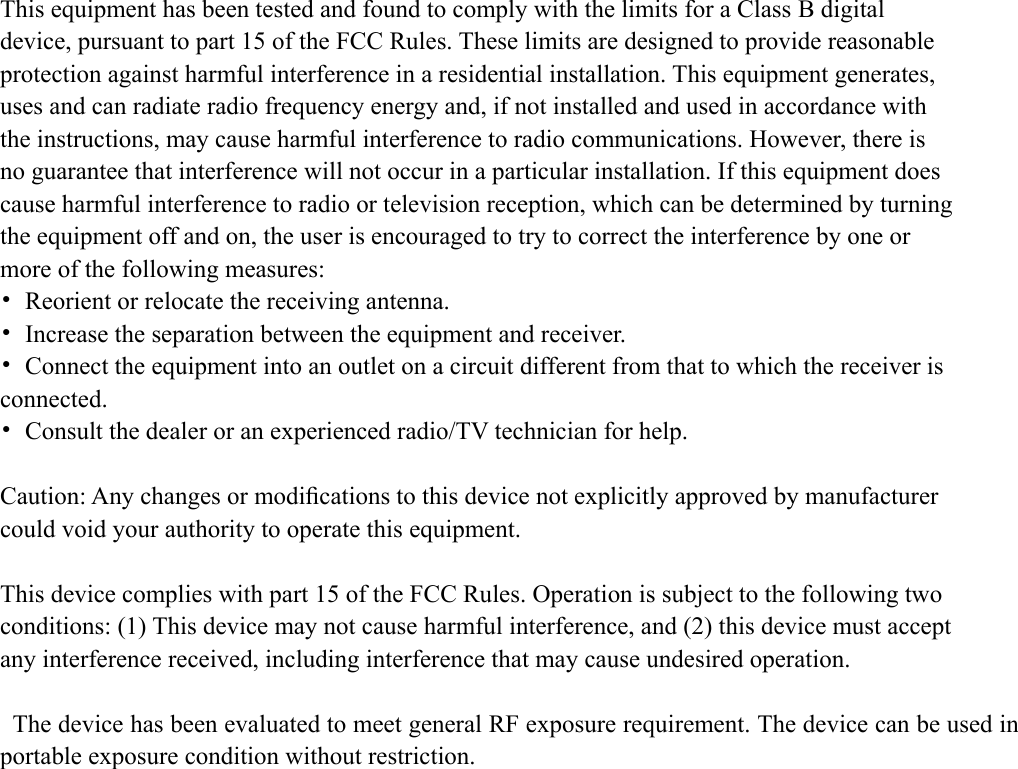 This equipment has been tested and found to comply with the limits for a Class B digital device, pursuant to part 15 of the FCC Rules. These limits are designed to provide reasonable protection against harmful interference in a residential installation. This equipment generates, uses and can radiate radio frequency energy and, if not installed and used in accordance with the instructions, may cause harmful interference to radio communications. However, there is no guarantee that interference will not occur in a particular installation. If this equipment does cause harmful interference to radio or television reception, which can be determined by turning the equipment off and on, the user is encouraged to try to correct the interference by one or more of the following measures: &bull;  Reorient or relocate the receiving antenna. &bull;  Increase the separation between the equipment and receiver. &bull;  Connect the equipment into an outlet on a circuit different from that to which the receiver is connected. &bull;  Consult the dealer or an experienced radio/TV technician for help.  Caution: Any changes or modiﬁcations to this device not explicitly approved by manufacturer could void your authority to operate this equipment.  This device complies with part 15 of the FCC Rules. Operation is subject to the following two conditions: (1) This device may not cause harmful interference, and (2) this device must accept any interference received, including interference that may cause undesired operation.  The device has been evaluated to meet general RF exposure requirement. The device can be used in portable exposure condition without restriction. 