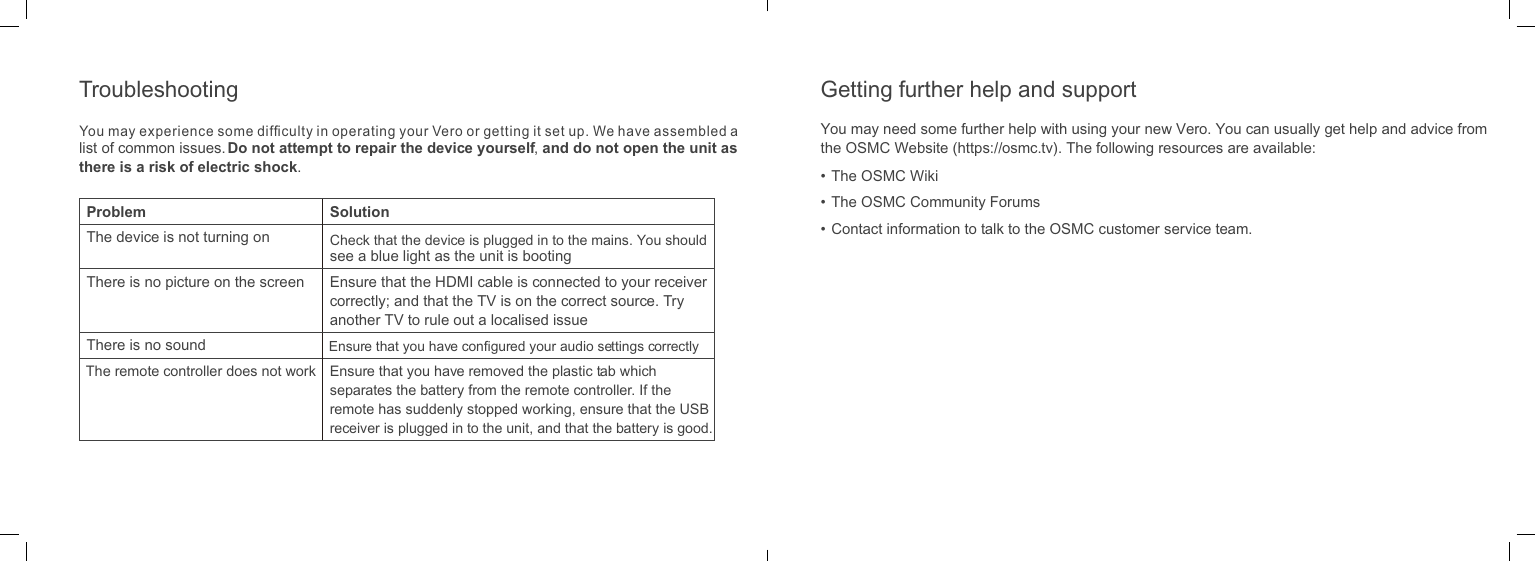 list of common issues. Do not attempt to repair the device yourself, and do not open the unit as there is a risk of electric shock.Problem SolutionThe device is not turning on Check that the device is plugged in to the mains. You should see a blue light as the unit is bootingThere is no picture on the screen Ensure that the HDMI cable is connected to your receiver correctly; and that the TV is on the correct source. Try another TV to rule out a localised issueThere is no sound Ensure that you have conﬁgured your audio settings correctlyThe remote controller does not work Ensure that you have removed the plastic tab which separates the battery from the remote controller. If the remote has suddenly stopped working, ensure that the USB receiver is plugged in to the unit, and that the battery is good.You may need some further help with using your new Vero. You can usually get help and advice from the OSMC Website (https://osmc.tv). The following resources are available:&bull; The OSMC Wiki&bull; The OSMC Community Forums&bull;  Contact information to talk to the OSMC customer service team.Getting further help and supportTroubleshootingYou may experience some difﬁculty in operating your Vero or getting it set up. We have assembled a