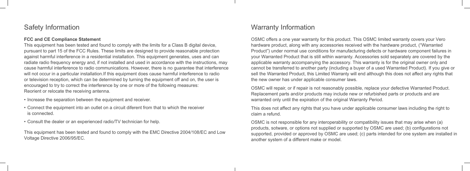 OSMC offers a one year warranty for this product. This OSMC limited warranty covers your Vero hardware product, along with any accessories received with the hardware product, (&ldquo;Warranted Product&rdquo;) under normal use conditions for manufacturing defects or hardware component failures in your Warranted Product that is still within warranty. Accessories sold separately are covered by the applicable warranty accompanying the accessory. This warranty is for the original owner only and cannot be transferred to another party (including a buyer of a used Warranted Product). If you give or sell the Warranted Product, this Limited Warranty will end although this does not affect any rights that the new owner has under applicable consumer laws.OSMC will repair, or if repair is not reasonably possible, replace your defective Warranted Product. Replacement parts and/or products may include new or refurbished parts or products and are warranted only until the expiration of the original Warranty Period.This does not affect any rights that you have under applicable consumer laws including the right to claim a refund.OSMC is not responsible for any interoperability or compatibility issues that may arise when (a) products, sotware, or options not supplied or supported by OSMC are used; (b) conﬁgurations not supported, provided or approved by OSMC are used; (c) parts intended for one system are installed in another system of a different make or model.FCC and CE Compliance StatementThis equipment has been tested and found to comply with the limits for a Class B digital device, pursuant to part 15 of the FCC Rules. These limits are designed to provide reasonable protection against harmful interference in a residential installation. This equipment generates, uses and can radiate radio frequency energy and, if not installed and used in accordance with the instructions, may cause harmful interference to radio communications. However, there is no guarantee that interference will not occur in a particular installation.If this equipment does cause harmful interference to radio or television reception, which can be determined by turning the equipment off and on, the user is encouraged to try to correct the interference by one or more of the following measures:Reorient or relocate the receiving antenna.&bull; Increase the separation between the equipment and receiver.&bull; Connect the equipment into an outlet on a circuit diferent from that to which the receiver is connected.&bull; Consult the dealer or an experienced radio/TV technician for help.This equipment has been tested and found to comply with the EMC Directive 2004/108/EC and Low Voltage Directive 2006/95/EC.Warranty InformationSafety Information