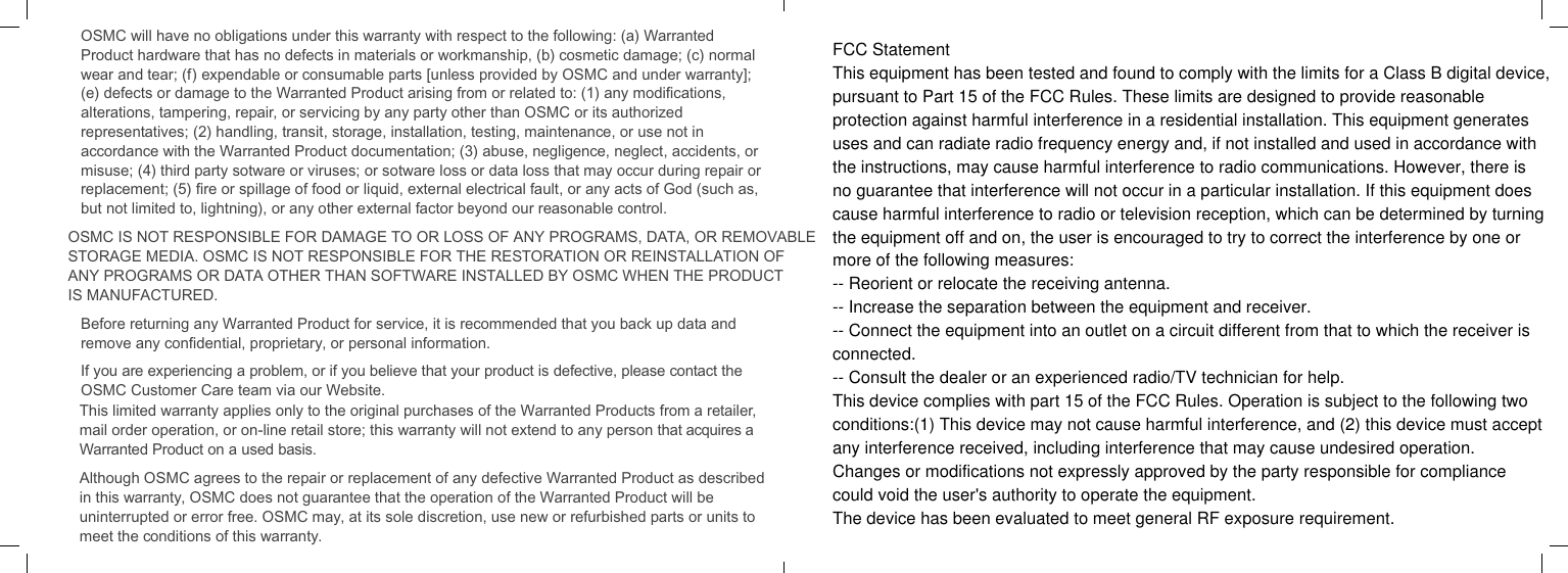 OSMC will have no obligations under this warranty with respect to the following: (a) Warranted Product hardware that has no defects in materials or workmanship, (b) cosmetic damage; (c) normal wear and tear; (f) expendable or consumable parts [unless provided by OSMC and under warranty]; (e) defects or damage to the Warranted Product arising from or related to: (1) any modiﬁcations, alterations, tampering, repair, or servicing by any party other than OSMC or its authorized representatives; (2) handling, transit, storage, installation, testing, maintenance, or use not in accordance with the Warranted Product documentation; (3) abuse, negligence, neglect, accidents, or misuse; (4) third party sotware or viruses; or sotware loss or data loss that may occur during repair or replacement; (5) ﬁre or spillage of food or liquid, external electrical fault, or any acts of God (such as, but not limited to, lightning), or any other external factor beyond our reasonable control.OSMC IS NOT RESPONSIBLE FOR DAMAGE TO OR LOSS OF ANY PROGRAMS, DATA, OR REMOVABLE STORAGE MEDIA. OSMC IS NOT RESPONSIBLE FOR THE RESTORATION OR REINSTALLATION OF ANY PROGRAMS OR DATA OTHER THAN SOFTWARE INSTALLED BY OSMC WHEN THE PRODUCT IS MANUFACTURED.Before returning any Warranted Product for service, it is recommended that you back up data and remove any conﬁdential, proprietary, or personal information.If you are experiencing a problem, or if you believe that your product is defective, please contact the OSMC Customer Care team via our Website. This limited warranty applies only to the original purchases of the Warranted Products from a retailer, mail order operation, or on-line retail store; this warranty will not extend to any person that acquires a Warranted Product on a used basis.Although OSMC agrees to the repair or replacement of any defective Warranted Product as described in this warranty, OSMC does not guarantee that the operation of the Warranted Product will be uninterrupted or error free. OSMC may, at its sole discretion, use new or refurbished parts or units to meet the conditions of this warranty.FCC StatementThis equipment has been tested and found to comply with the limits for a Class B digital device,pursuant to Part 15 of the FCC Rules. These limits are designed to provide reasonableprotection against harmful interference in a residential installation. This equipment generatesuses and can radiate radio frequency energy and, if not installed and used in accordance withthe instructions, may cause harmful interference to radio communications. However, there isno guarantee that interference will not occur in a particular installation. If this equipment doescause harmful interference to radio or television reception, which can be determined by turningthe equipment off and on, the user is encouraged to try to correct the interference by one ormore of the following measures:-- Reorient or relocate the receiving antenna.-- Increase the separation between the equipment and receiver.-- Connect the equipment into an outlet on a circuit different from that to which the receiver isconnected.-- Consult the dealer or an experienced radio/TV technician for help.This device complies with part 15 of the FCC Rules. Operation is subject to the following twoconditions:(1) This device may not cause harmful interference, and (2) this device must acceptany interference received, including interference that may cause undesired operation.Changes or modifications not expressly approved by the party responsible for compliancecould void the user's authority to operate the equipment.The device has been evaluated to meet general RF exposure requirement. 
