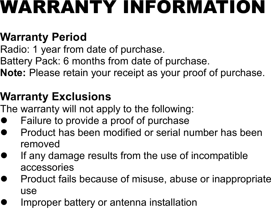   WARRANTY INFORMATION  Warranty Period Radio: 1 year from date of purchase. Battery Pack: 6 months from date of purchase. Note: Please retain your receipt as your proof of purchase.  Warranty Exclusions The warranty will not apply to the following:   Failure to provide a proof of purchase   Product has been modified or serial number has been removed   If any damage results from the use of incompatible accessories   Product fails because of misuse, abuse or inappropriate use   Improper battery or antenna installation                   