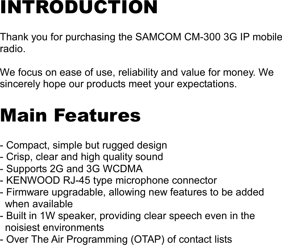   INTRODUCTION  Thank you for purchasing the SAMCOM CM-300 3G IP mobile radio.  We focus on ease of use, reliability and value for money. We sincerely hope our products meet your expectations.  Main Features  - Compact, simple but rugged design - Crisp, clear and high quality sound - Supports 2G and 3G WCDMA - KENWOOD RJ-45 type microphone connector   - Firmware upgradable, allowing new features to be added when available - Built in 1W speaker, providing clear speech even in the noisiest environments - Over The Air Programming (OTAP) of contact lists                