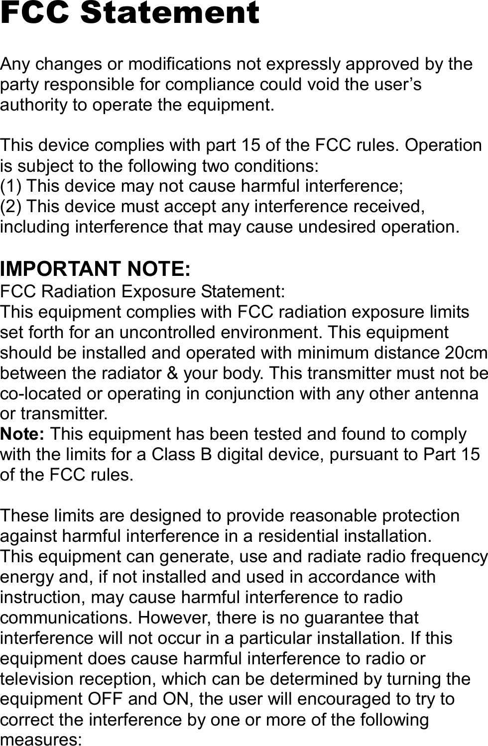   FCC Statement  Any changes or modifications not expressly approved by the party responsible for compliance could void the user’s authority to operate the equipment.  This device complies with part 15 of the FCC rules. Operation is subject to the following two conditions: (1) This device may not cause harmful interference; (2) This device must accept any interference received, including interference that may cause undesired operation.  IMPORTANT NOTE: FCC Radiation Exposure Statement: This equipment complies with FCC radiation exposure limits set forth for an uncontrolled environment. This equipment should be installed and operated with minimum distance 20cm between the radiator &amp; your body. This transmitter must not be co-located or operating in conjunction with any other antenna or transmitter. Note: This equipment has been tested and found to comply with the limits for a Class B digital device, pursuant to Part 15 of the FCC rules.  These limits are designed to provide reasonable protection against harmful interference in a residential installation. This equipment can generate, use and radiate radio frequency energy and, if not installed and used in accordance with instruction, may cause harmful interference to radio communications. However, there is no guarantee that interference will not occur in a particular installation. If this equipment does cause harmful interference to radio or television reception, which can be determined by turning the equipment OFF and ON, the user will encouraged to try to correct the interference by one or more of the following measures: 