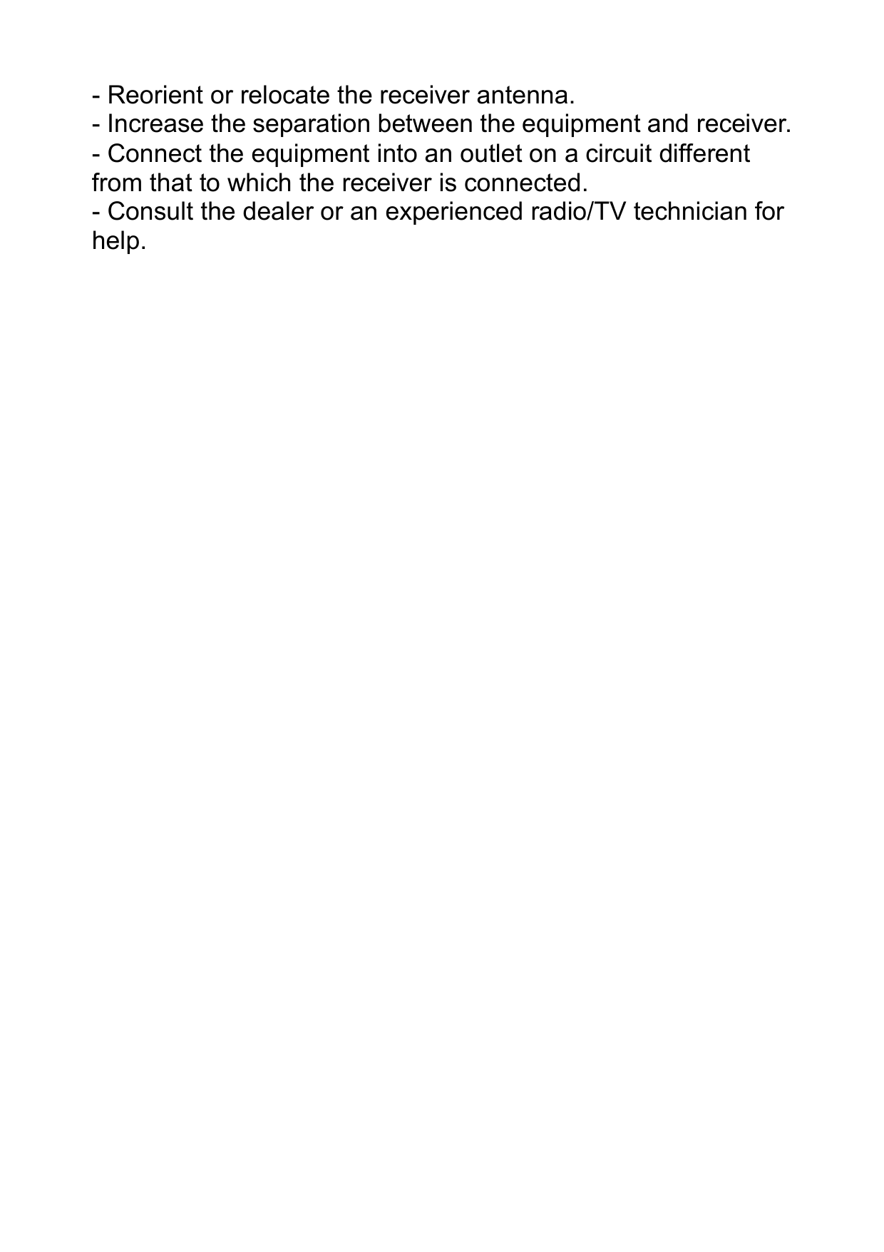   - Reorient or relocate the receiver antenna. - Increase the separation between the equipment and receiver. - Connect the equipment into an outlet on a circuit different from that to which the receiver is connected. - Consult the dealer or an experienced radio/TV technician for help.                                