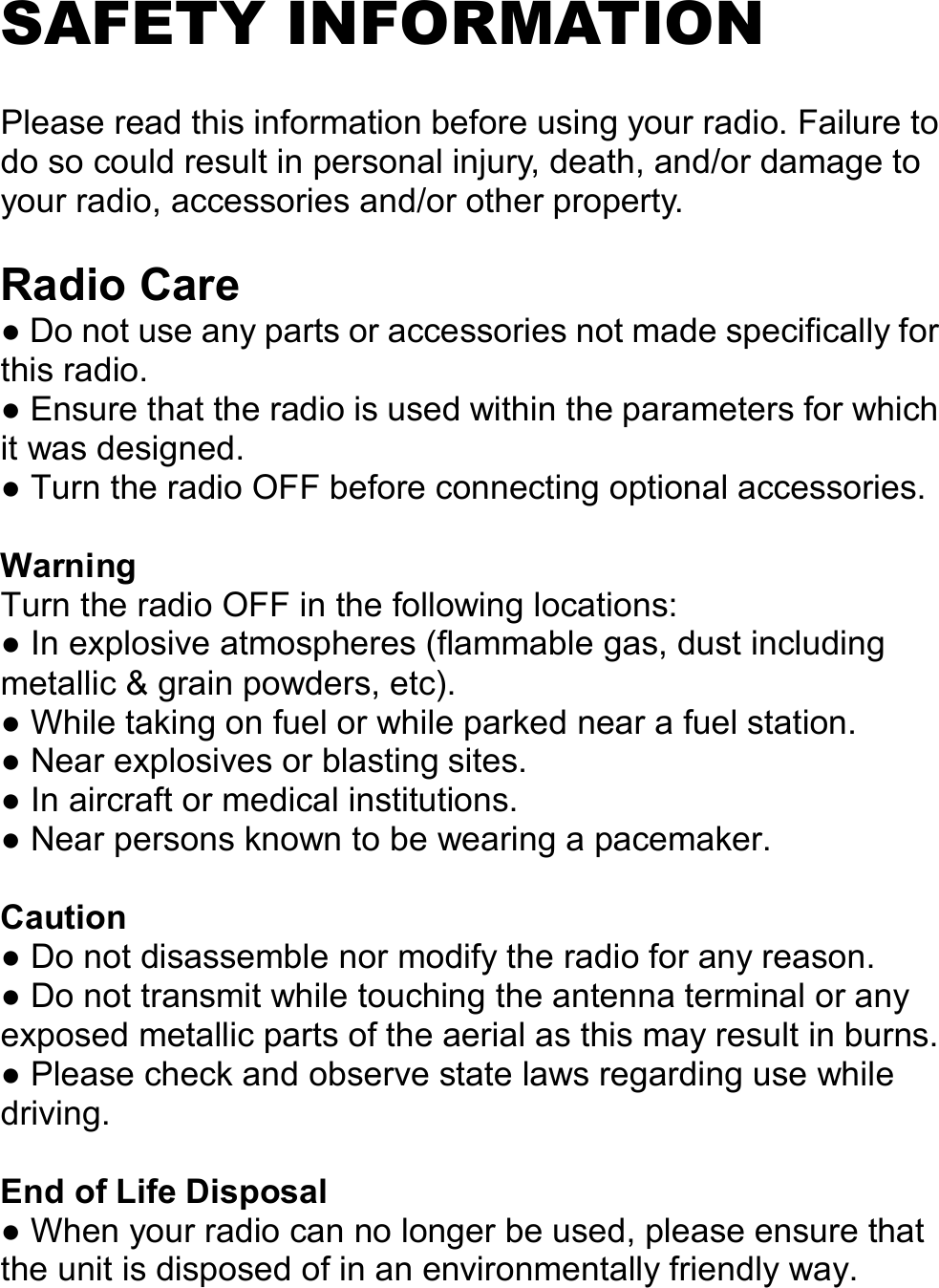   SAFETY INFORMATION  Please read this information before using your radio. Failure to do so could result in personal injury, death, and/or damage to your radio, accessories and/or other property.  Radio Care ● Do not use any parts or accessories not made specifically for this radio. ● Ensure that the radio is used within the parameters for which it was designed. ● Turn the radio OFF before connecting optional accessories.  Warning Turn the radio OFF in the following locations: ● In explosive atmospheres (flammable gas, dust including metallic &amp; grain powders, etc). ● While taking on fuel or while parked near a fuel station. ● Near explosives or blasting sites. ● In aircraft or medical institutions. ● Near persons known to be wearing a pacemaker.  Caution ● Do not disassemble nor modify the radio for any reason. ● Do not transmit while touching the antenna terminal or any exposed metallic parts of the aerial as this may result in burns. ● Please check and observe state laws regarding use while driving.  End of Life Disposal ● When your radio can no longer be used, please ensure that the unit is disposed of in an environmentally friendly way.    