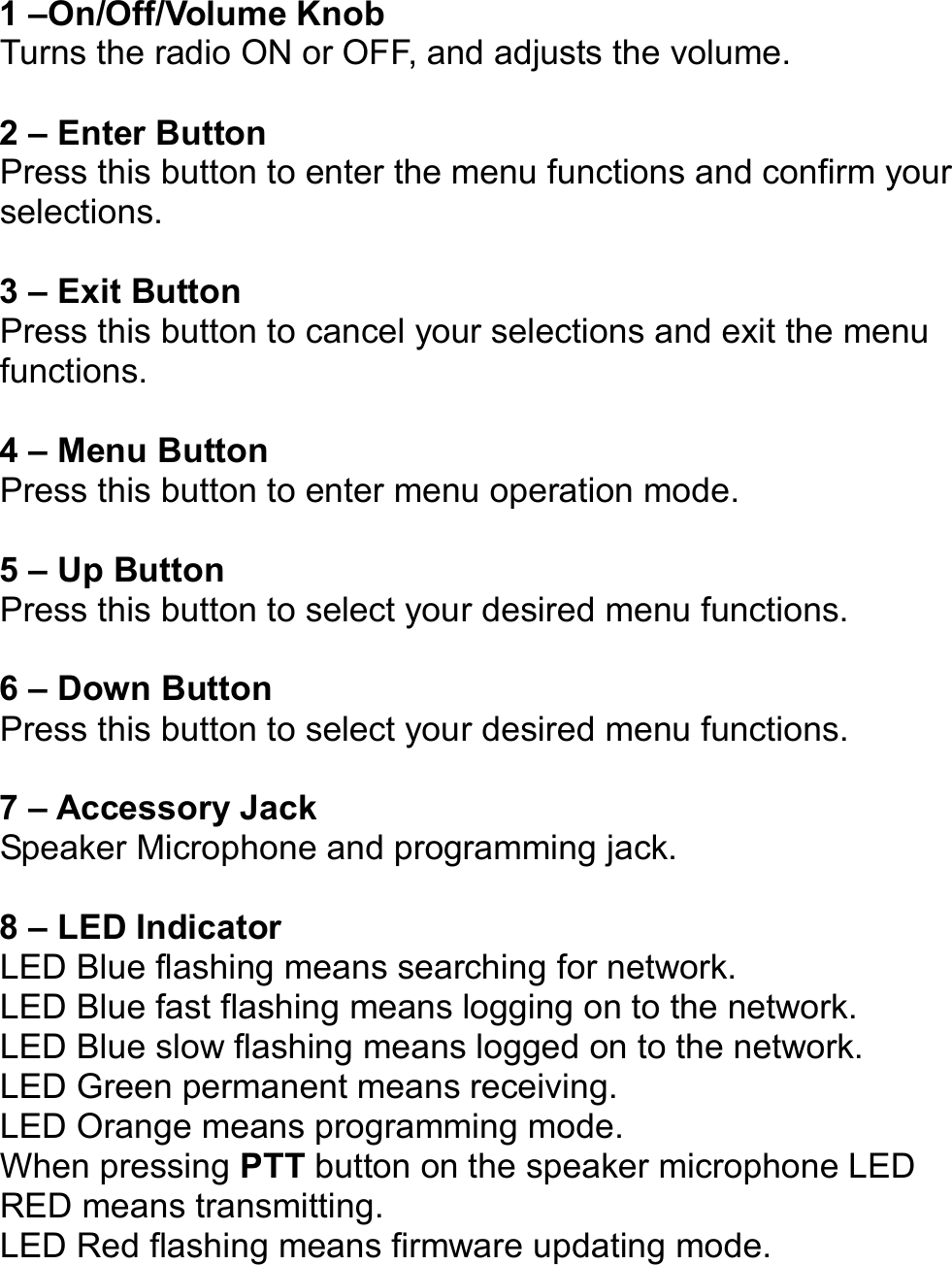   1 –On/Off/Volume Knob Turns the radio ON or OFF, and adjusts the volume.  2 – Enter Button Press this button to enter the menu functions and confirm your selections.  3 – Exit Button Press this button to cancel your selections and exit the menu functions.    4 – Menu Button Press this button to enter menu operation mode.  5 – Up Button Press this button to select your desired menu functions.  6 – Down Button Press this button to select your desired menu functions.  7 – Accessory Jack Speaker Microphone and programming jack.  8 – LED Indicator LED Blue flashing means searching for network. LED Blue fast flashing means logging on to the network. LED Blue slow flashing means logged on to the network. LED Green permanent means receiving. LED Orange means programming mode. When pressing PTT button on the speaker microphone LED RED means transmitting. LED Red flashing means firmware updating mode.      