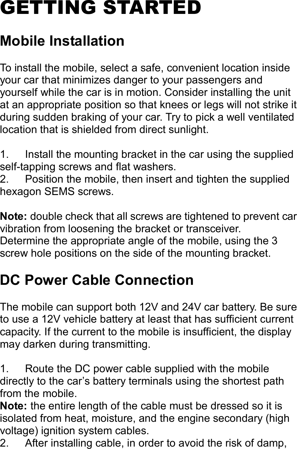   GETTING STARTED  Mobile Installation  To install the mobile, select a safe, convenient location inside your car that minimizes danger to your passengers and yourself while the car is in motion. Consider installing the unit at an appropriate position so that knees or legs will not strike it during sudden braking of your car. Try to pick a well ventilated location that is shielded from direct sunlight.  1.  Install the mounting bracket in the car using the supplied self-tapping screws and flat washers. 2.  Position the mobile, then insert and tighten the supplied hexagon SEMS screws.  Note: double check that all screws are tightened to prevent car vibration from loosening the bracket or transceiver. Determine the appropriate angle of the mobile, using the 3 screw hole positions on the side of the mounting bracket.  DC Power Cable Connection  The mobile can support both 12V and 24V car battery. Be sure to use a 12V vehicle battery at least that has sufficient current capacity. If the current to the mobile is insufficient, the display may darken during transmitting.  1.  Route the DC power cable supplied with the mobile directly to the car’s battery terminals using the shortest path from the mobile. Note: the entire length of the cable must be dressed so it is isolated from heat, moisture, and the engine secondary (high voltage) ignition system cables. 2.  After installing cable, in order to avoid the risk of damp, 