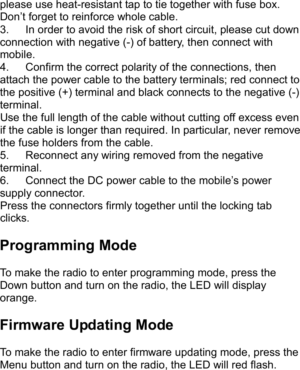   please use heat-resistant tap to tie together with fuse box. Don’t forget to reinforce whole cable. 3.  In order to avoid the risk of short circuit, please cut down connection with negative (-) of battery, then connect with mobile. 4.  Confirm the correct polarity of the connections, then attach the power cable to the battery terminals; red connect to the positive (+) terminal and black connects to the negative (-) terminal. Use the full length of the cable without cutting off excess even if the cable is longer than required. In particular, never remove the fuse holders from the cable. 5.  Reconnect any wiring removed from the negative terminal. 6.  Connect the DC power cable to the mobile’s power supply connector. Press the connectors firmly together until the locking tab clicks.    Programming Mode  To make the radio to enter programming mode, press the Down button and turn on the radio, the LED will display orange.  Firmware Updating Mode  To make the radio to enter firmware updating mode, press the Menu button and turn on the radio, the LED will red flash.       