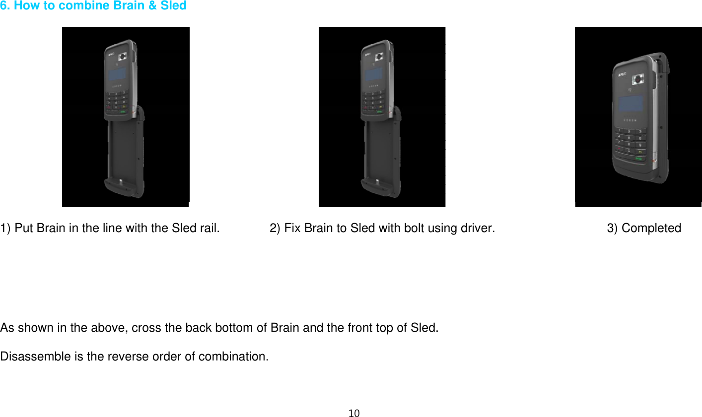 10    6. How to combine Brain &amp; Sled                                                1) Put Brain in the line with the Sled rail.                2) Fix Brain to Sled with bolt using driver.                  3) Completed       As shown in the above, cross the back bottom of Brain and the front top of Sled.  Disassemble is the reverse order of combination.   