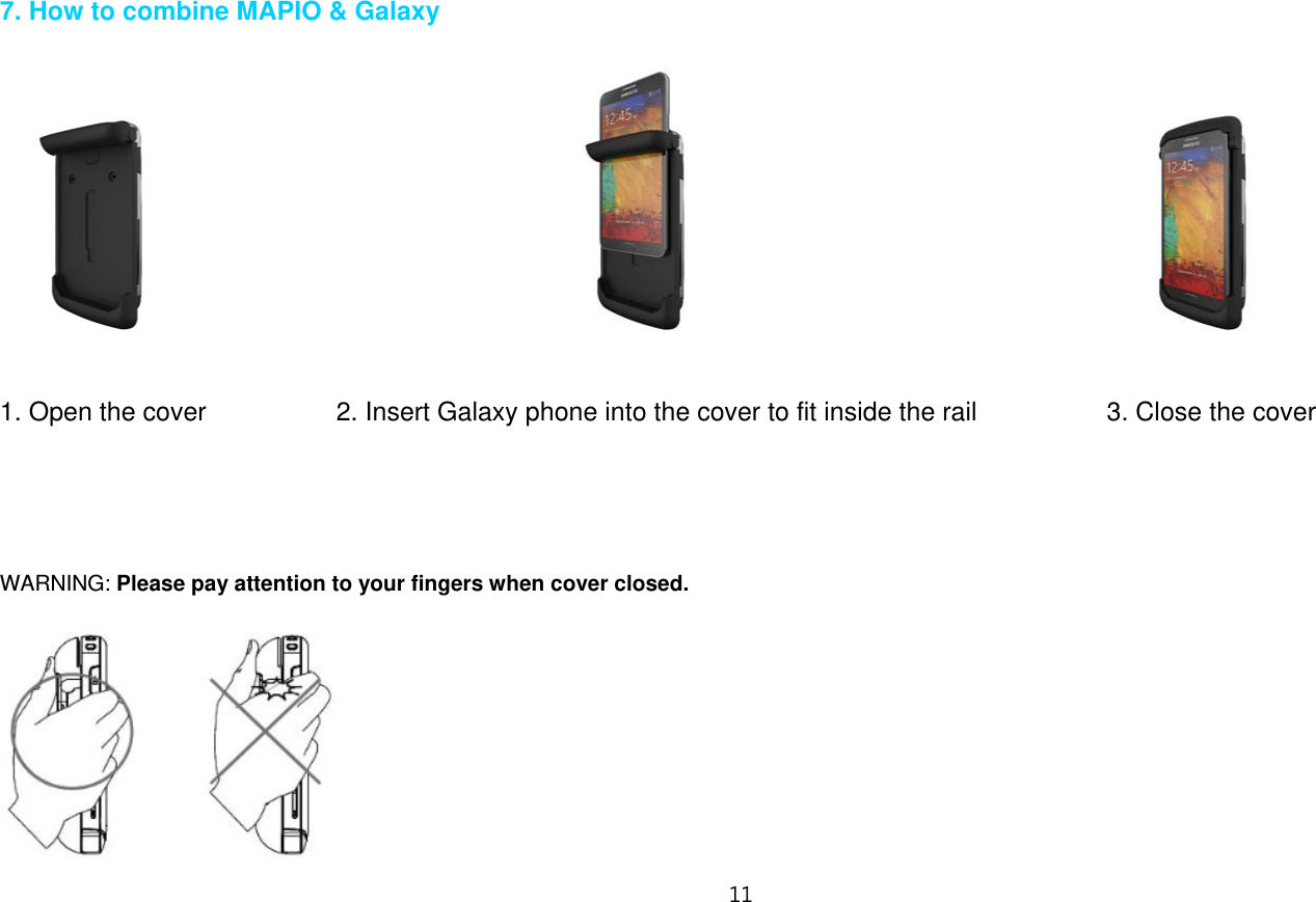 11   7. How to combine MAPIO &amp; Galaxy                                                                                                                              1. Open the cover          2. Insert Galaxy phone into the cover to fit inside the rail          3. Close the cover      WARNING: Please pay attention to your fingers when cover closed.   