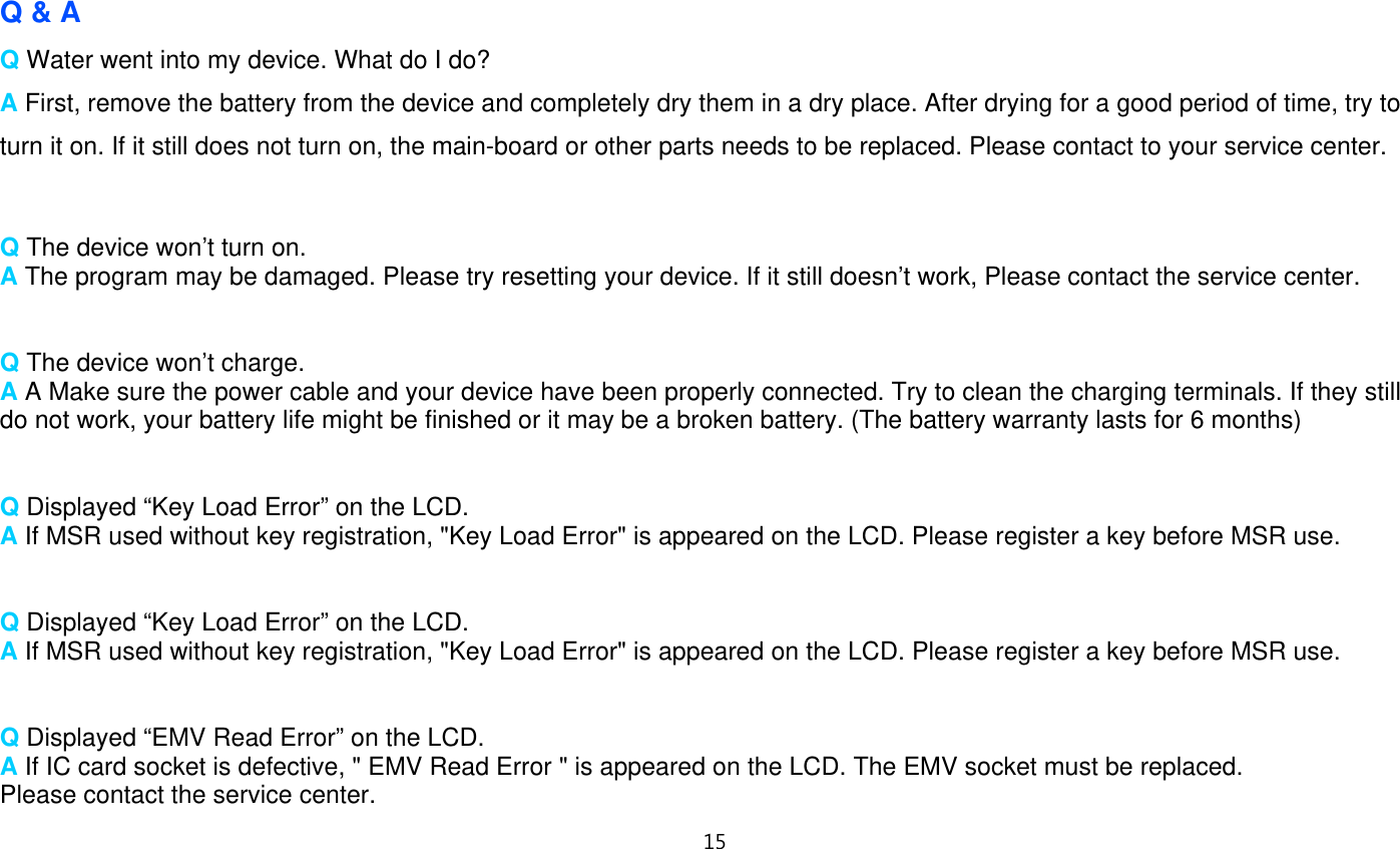 15   Q &amp; A Q Water went into my device. What do I do? A First, remove the battery from the device and completely dry them in a dry place. After drying for a good period of time, try to turn it on. If it still does not turn on, the main-board or other parts needs to be replaced. Please contact to your service center.   Q The device won’t turn on. A The program may be damaged. Please try resetting your device. If it still doesn’t work, Please contact the service center.   Q The device won’t charge. A A Make sure the power cable and your device have been properly connected. Try to clean the charging terminals. If they still do not work, your battery life might be finished or it may be a broken battery. (The battery warranty lasts for 6 months)   Q Displayed “Key Load Error” on the LCD. A If MSR used without key registration, &quot;Key Load Error&quot; is appeared on the LCD. Please register a key before MSR use.   Q Displayed “Key Load Error” on the LCD. A If MSR used without key registration, &quot;Key Load Error&quot; is appeared on the LCD. Please register a key before MSR use.   Q Displayed “EMV Read Error” on the LCD. A If IC card socket is defective, &quot; EMV Read Error &quot; is appeared on the LCD. The EMV socket must be replaced.   Please contact the service center. 
