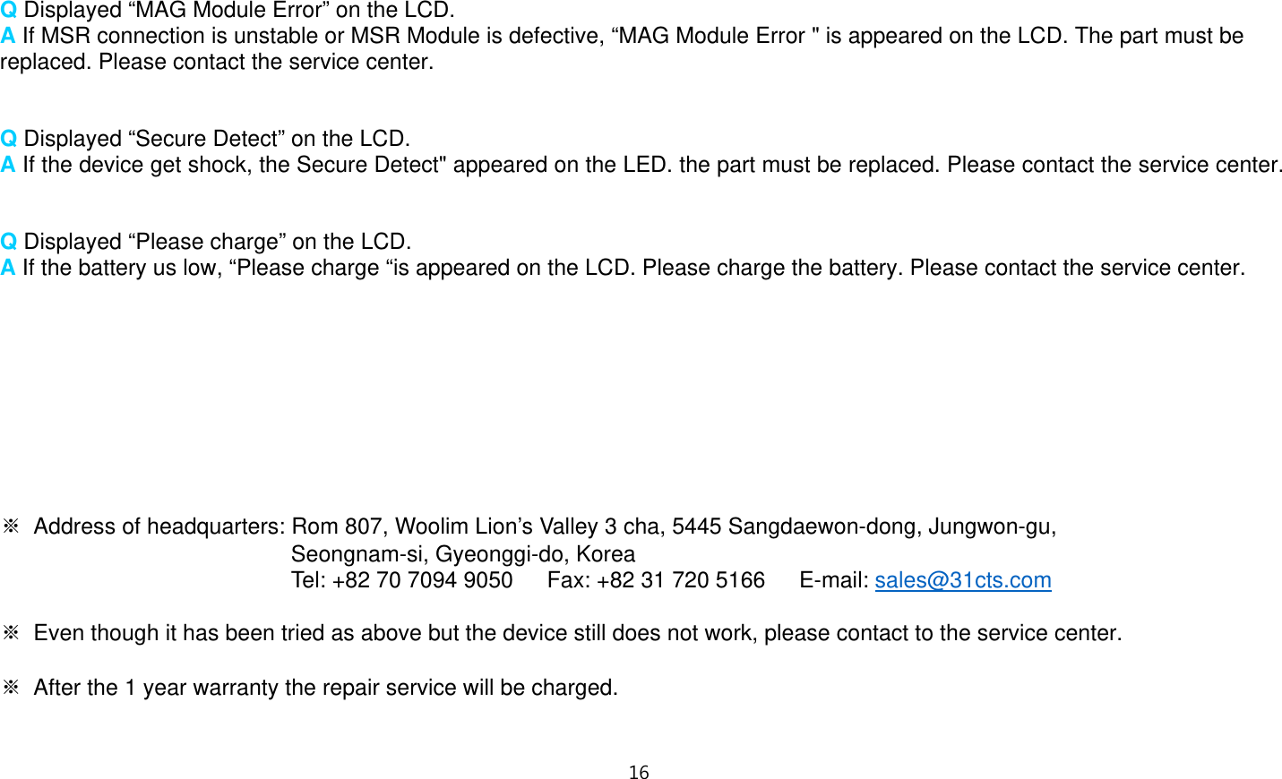 1“   Q Displayed “MAG Module Error” on the LCD. A If MSR connection is unstable or MSR Module is defective, “MAG Module Error &quot; is appeared on the LCD. The part must be replaced. Please contact the service center.   Q Displayed “Secure Detect” on the LCD. A If the device get shock, the Secure Detect&quot; appeared on the LED. the part must be replaced. Please contact the service center.   Q Displayed “Please charge” on the LCD. A If the battery us low, “Please charge “is appeared on the LCD. Please charge the battery. Please contact the service center.          ※  Address of headquarters: Rom 807, Woolim Lion’s Valley 3 cha, 5445 Sangdaewon-dong, Jungwon-gu,   Seongnam-si, Gyeonggi-do, Korea Tel: +82 70 7094 9050      Fax: +82 31 720 5166      E-mail: sales@31cts.com  ※  Even though it has been tried as above but the device still does not work, please contact to the service center.  ※  After the 1 year warranty the repair service will be charged.   