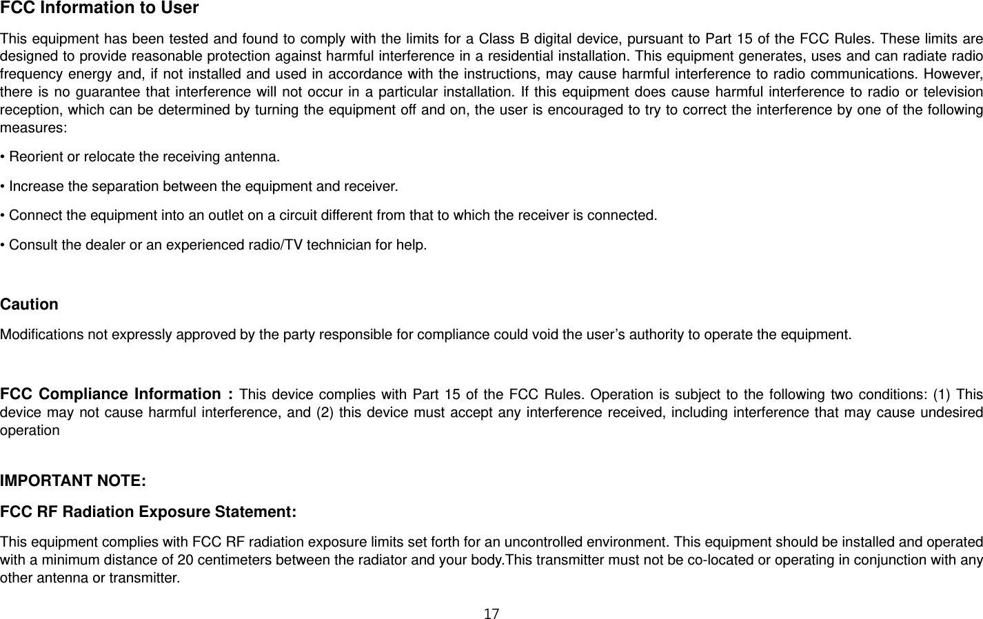 1”  FCC Information to User This equipment has been tested and found to comply with the limits for a Class B digital device, pursuant to Part 15 of the FCC Rules. These limits are designed to provide reasonable protection against harmful interference in a residential installation. This equipment generates, uses and can radiate radio frequency energy and, if not installed and used in accordance with the instructions, may cause harmful interference to radio communications. However, there is no guarantee that interference will not occur in a particular installation. If this equipment does cause harmful interference to radio or television reception, which can be determined by turning the equipment off and on, the user is encouraged to try to correct the interference by one of the following measures: • Reorient or relocate the receiving antenna. • Increase the separation between the equipment and receiver. • Connect the equipment into an outlet on a circuit different from that to which the receiver is connected. • Consult the dealer or an experienced radio/TV technician for help.  Caution Modifications not expressly approved by the party responsible for compliance could void the user’s authority to operate the equipment.  FCC Compliance Information : This device complies with Part 15 of the FCC Rules. Operation is subject to the following two conditions: (1) This device may not cause harmful interference, and (2) this device must accept any interference received, including interference that may cause undesired operation  IMPORTANT NOTE: FCC RF Radiation Exposure Statement: This equipment complies with FCC RF radiation exposure limits set forth for an uncontrolled environment. This equipment should be installed and operated with a minimum distance of 20 centimeters between the radiator and your body.This transmitter must not be co-located or operating in conjunction with any other antenna or transmitter. 