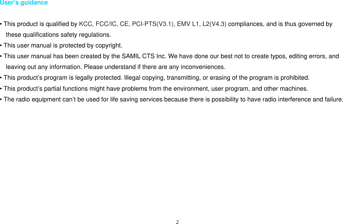 2  User’s guidance  • This product is qualified by KCC, FCC/IC, CE, PCI-PTS(V3.1), EMV L1, L2(V4.3) compliances, and is thus governed by   these qualifications safety regulations. • This user manual is protected by copyright. • This user manual has been created by the SAMIL CTS Inc. We have done our best not to create typos, editing errors, and leaving out any information. Please understand if there are any inconveniences. • This product’s program is legally protected. Illegal copying, transmitting, or erasing of the program is prohibited. • This product’s partial functions might have problems from the environment, user program, and other machines. • The radio equipment can’t be used for life saving services because there is possibility to have radio interference and failure.           