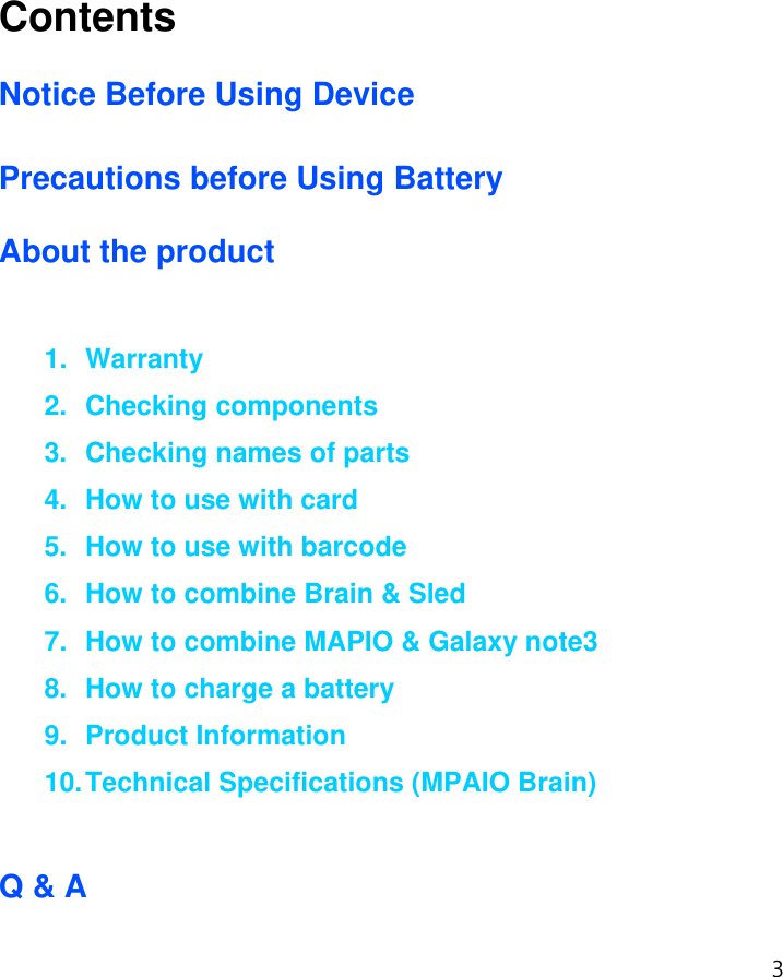 3  Contents  Notice Before Using Device  Precautions before Using Battery  About the product  1. Warranty 2. Checking components 3.  Checking names of parts 4. How to use with card 5.  How to use with barcode 6.  How to combine Brain &amp; Sled 7.  How to combine MAPIO &amp; Galaxy note3 8.  How to charge a battery 9. Product Information 10. Technical Specifications (MPAIO Brain)  Q &amp; A 