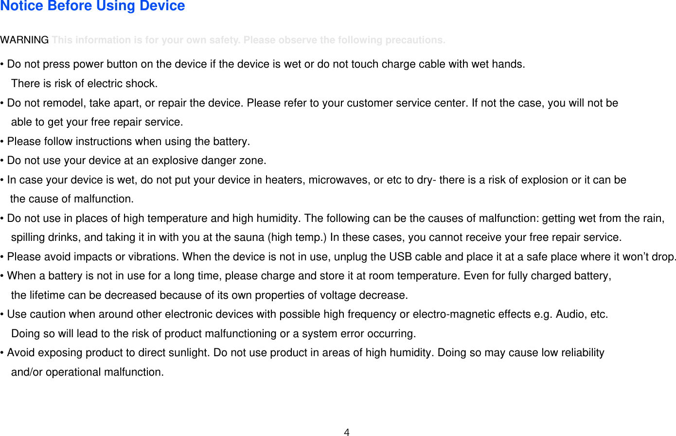 4  Notice Before Using Device  WARNING This information is for your own safety. Please observe the following precautions.  • Do not press power button on the device if the device is wet or do not touch charge cable with wet hands.   There is risk of electric shock. • Do not remodel, take apart, or repair the device. Please refer to your customer service center. If not the case, you will not be   able to get your free repair service. • Please follow instructions when using the battery. • Do not use your device at an explosive danger zone. • In case your device is wet, do not put your device in heaters, microwaves, or etc to dry- there is a risk of explosion or it can be   the cause of malfunction.   • Do not use in places of high temperature and high humidity. The following can be the causes of malfunction: getting wet from the rain, spilling drinks, and taking it in with you at the sauna (high temp.) In these cases, you cannot receive your free repair service. • Please avoid impacts or vibrations. When the device is not in use, unplug the USB cable and place it at a safe place where it won’t drop. • When a battery is not in use for a long time, please charge and store it at room temperature. Even for fully charged battery,  the lifetime can be decreased because of its own properties of voltage decrease. • Use caution when around other electronic devices with possible high frequency or electro-magnetic effects e.g. Audio, etc.   Doing so will lead to the risk of product malfunctioning or a system error occurring.   • Avoid exposing product to direct sunlight. Do not use product in areas of high humidity. Doing so may cause low reliability   and/or operational malfunction.   