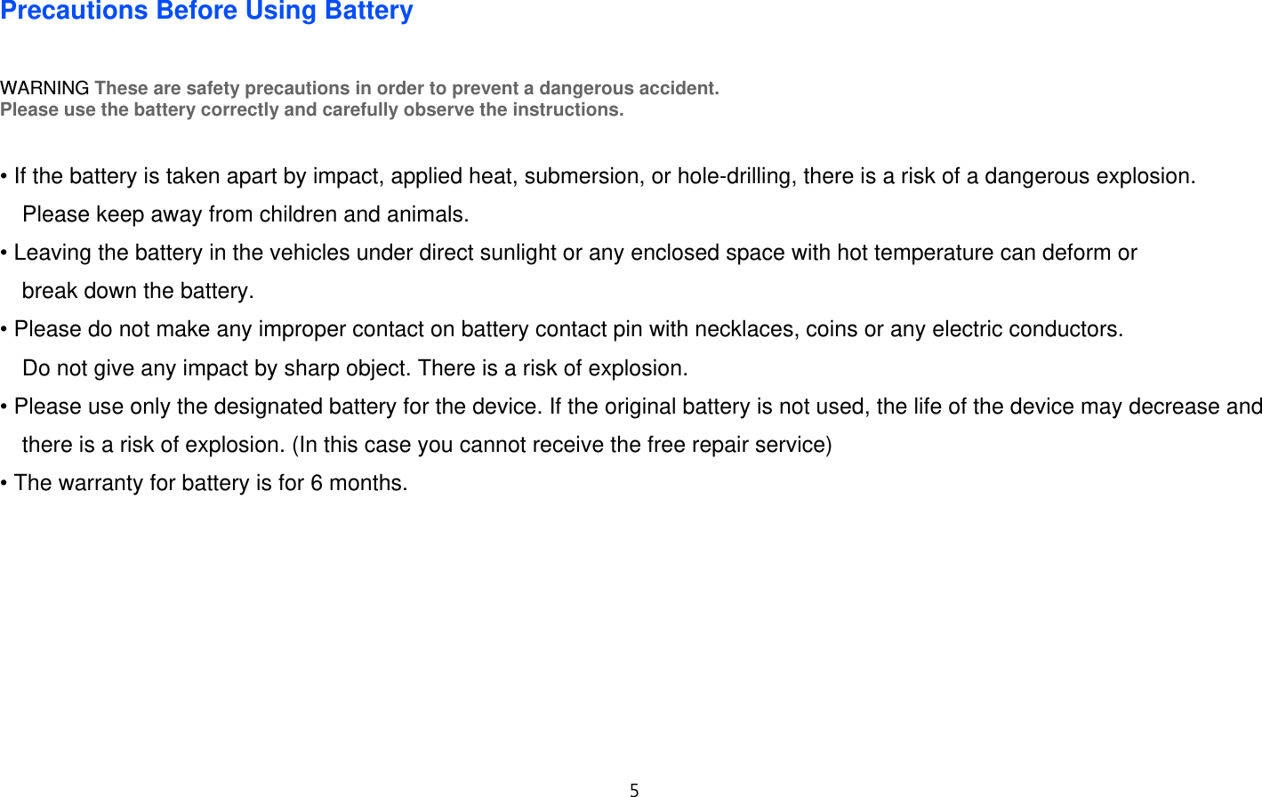 5  Precautions Before Using Battery  WARNING These are safety precautions in order to prevent a dangerous accident. Please use the battery correctly and carefully observe the instructions.   • If the battery is taken apart by impact, applied heat, submersion, or hole-drilling, there is a risk of a dangerous explosion.  Please keep away from children and animals. • Leaving the battery in the vehicles under direct sunlight or any enclosed space with hot temperature can deform or   break down the battery. • Please do not make any improper contact on battery contact pin with necklaces, coins or any electric conductors.   Do not give any impact by sharp object. There is a risk of explosion. • Please use only the designated battery for the device. If the original battery is not used, the life of the device may decrease and there is a risk of explosion. (In this case you cannot receive the free repair service) • The warranty for battery is for 6 months.          