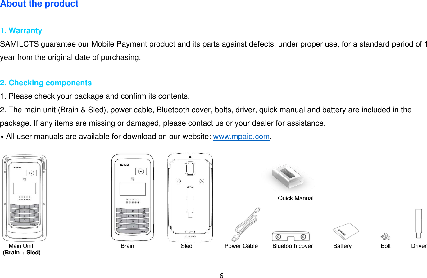 “  About the product  1. Warranty SAMILCTS guarantee our Mobile Payment product and its parts against defects, under proper use, for a standard period of 1 year from the original date of purchasing.  2. Checking components 1. Please check your package and confirm its contents.   2. The main unit (Brain &amp; Sled), power cable, Bluetooth cover, bolts, driver, quick manual and battery are included in the package. If any items are missing or damaged, please contact us or your dealer for assistance.   » All user manuals are available for download on our website: www.mpaio.com.                                 Main Unit                              Brain                Sled           Power Cable     Bluetooth cover       Battery          Bolt       Driver (Brain + Sled)  Quick Manual 