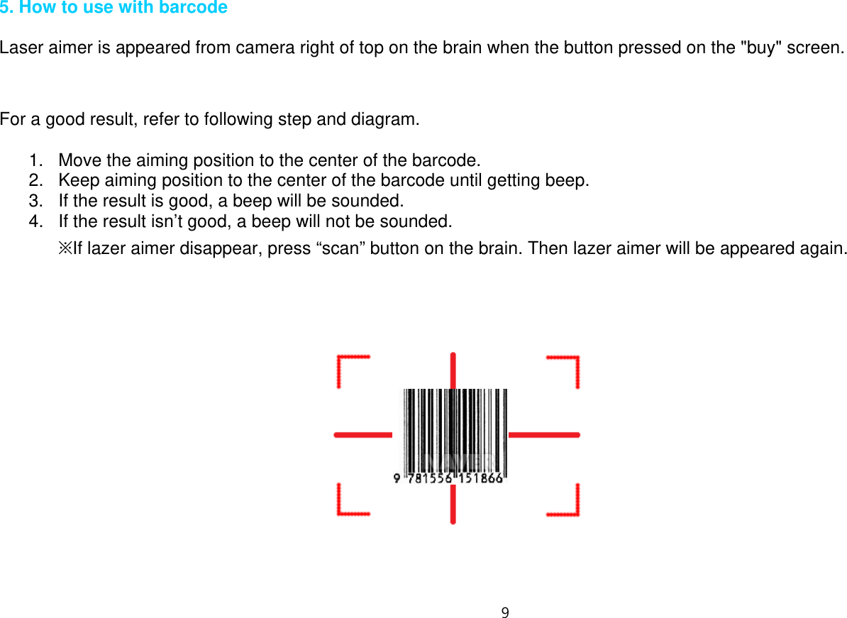 9   5. How to use with barcode  Laser aimer is appeared from camera right of top on the brain when the button pressed on the &quot;buy&quot; screen.         For a good result, refer to following step and diagram.  1.  Move the aiming position to the center of the barcode. 2.  Keep aiming position to the center of the barcode until getting beep. 3.  If the result is good, a beep will be sounded. 4.  If the result isn’t good, a beep will not be sounded. ※If lazer aimer disappear, press “scan” button on the brain. Then lazer aimer will be appeared again.                 