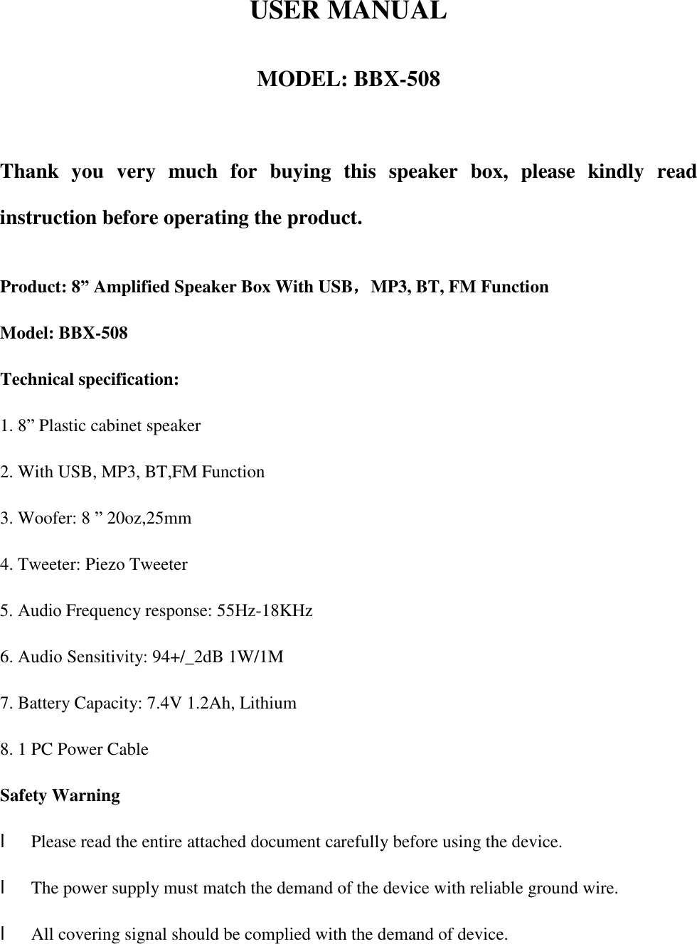 USER MANUALMODEL: BBX-508 Thank you very much for buying this speaker box, please kindly read instruction before operating the product. Product: 8” Amplified Speaker Box With USB，MP3, BT, FM Function Model: BBX-508 Technical specification: 1. 8” Plastic cabinet speaker2. With USB, MP3, BT,FM Function3. Woofer: 8 ” 20oz,25mm4. Tweeter: Piezo Tweeter5. Audio Frequency response: 55Hz-18KHz6. Audio Sensitivity: 94+/_2dB 1W/1M7. Battery Capacity: 7.4V 1.2Ah, Lithium8. 1 PC Power CableSafety Warning    l Please read the entire attached document carefully before using the device. l The power supply must match the demand of the device with reliable ground wire. l All covering signal should be complied with the demand of device.  