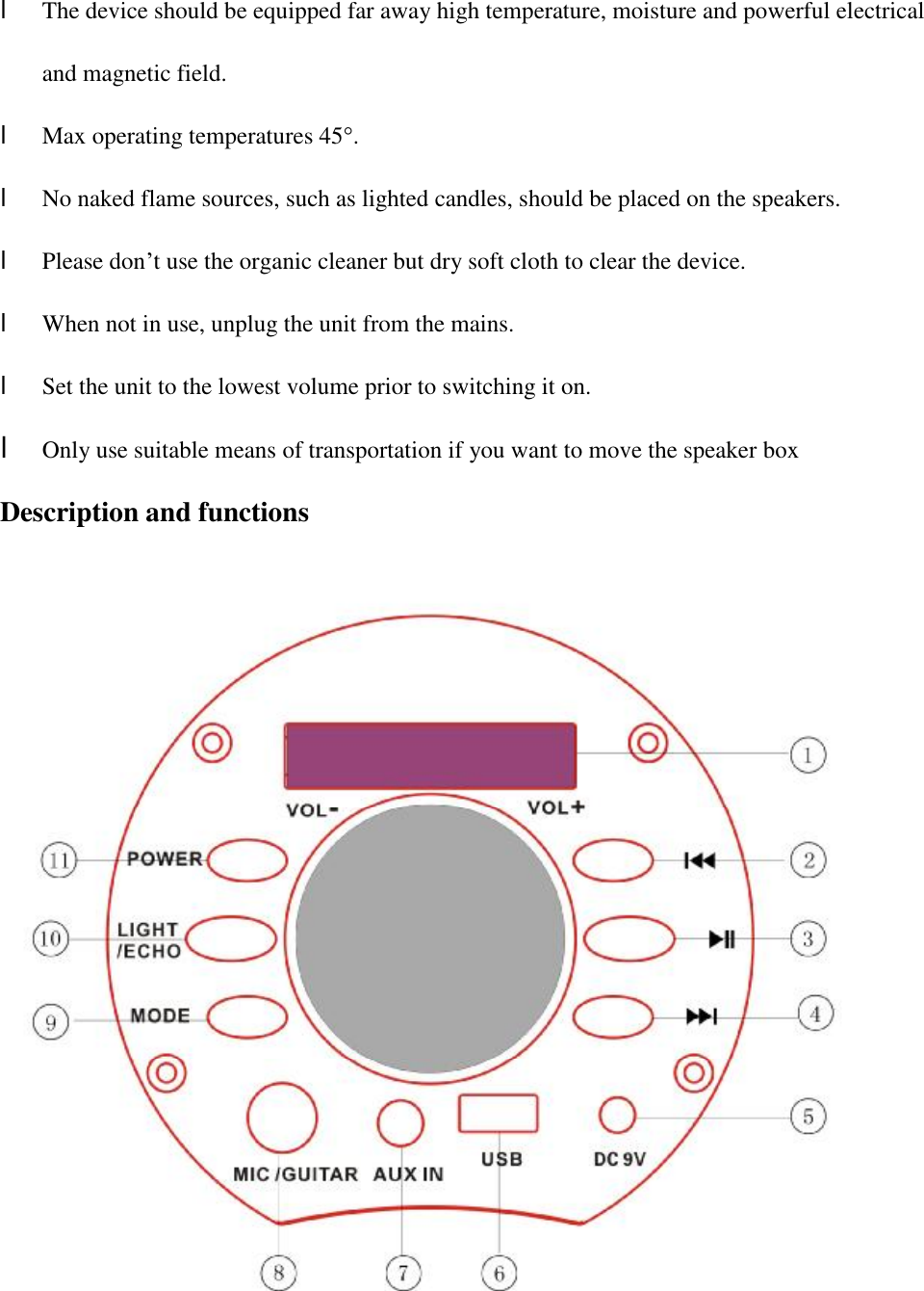 l The device should be equipped far away high temperature, moisture and powerful electrical and magnetic field. l Max operating temperatures 45°.  l No naked flame sources, such as lighted candles, should be placed on the speakers. l Please don’t use the organic cleaner but dry soft cloth to clear the device. l When not in use, unplug the unit from the mains. l Set the unit to the lowest volume prior to switching it on. l Only use suitable means of transportation if you want to move the speaker box                         Description and functions   