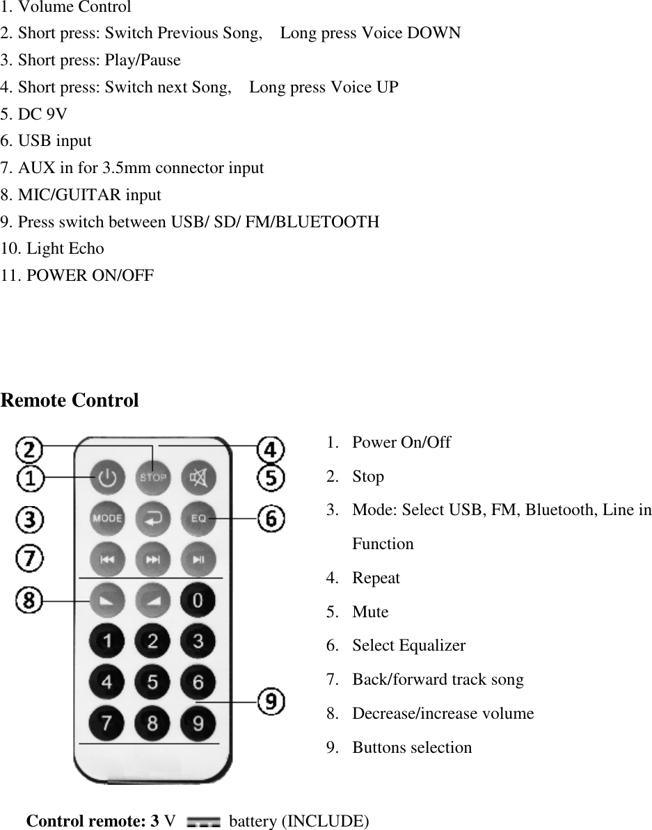 1. Volume Control 2. Short press: Switch Previous Song,  Long press Voice DOWN 3. Short press: Play/Pause 4. Short press: Switch next Song,  Long press Voice UP 5. DC 9V 6. USB input 7. AUX in for 3.5mm connector input 8. MIC/GUITAR input 9. Press switch between USB/ SD/ FM/BLUETOOTH 10. Light Echo 11. POWER ON/OFF    Remote Control 1. Power On/Off 2. Stop  3. Mode: Select USB, FM, Bluetooth, Line in Function 4. Repeat 5. Mute 6. Select Equalizer 7. Back/forward track song 8. Decrease/increase volume 9. Buttons selection   Control remote: 3 V   battery (INCLUDE) 