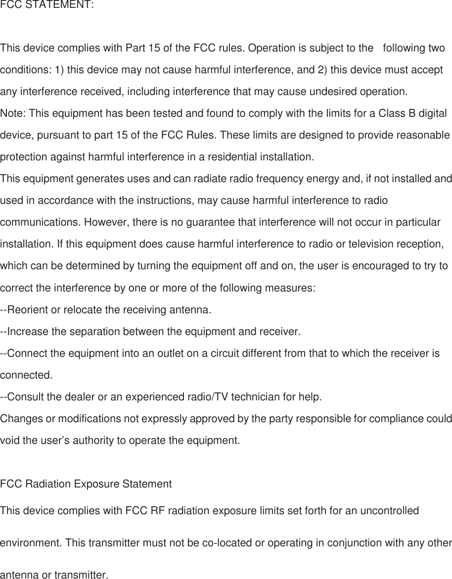 FCC STATEMENT:  This device complies with Part 15 of the FCC rules. Operation is subject to the  following two conditions: 1) this device may not cause harmful interference, and 2) this device must accept any interference received, including interference that may cause undesired operation. Note: This equipment has been tested and found to comply with the limits for a Class B digital device, pursuant to part 15 of the FCC Rules. These limits are designed to provide reasonable protection against harmful interference in a residential installation. This equipment generates uses and can radiate radio frequency energy and, if not installed and used in accordance with the instructions, may cause harmful interference to radio communications. However, there is no guarantee that interference will not occur in particular installation. If this equipment does cause harmful interference to radio or television reception, which can be determined by turning the equipment off and on, the user is encouraged to try to correct the interference by one or more of the following measures: --Reorient or relocate the receiving antenna. --Increase the separation between the equipment and receiver. --Connect the equipment into an outlet on a circuit different from that to which the receiver is connected. --Consult the dealer or an experienced radio/TV technician for help. Changes or modifications not expressly approved by the party responsible for compliance could void the user’s authority to operate the equipment.  FCC Radiation Exposure Statement This device complies with FCC RF radiation exposure limits set forth for an uncontrolled environment. This transmitter must not be co-located or operating in conjunction with any other antenna or transmitter. 