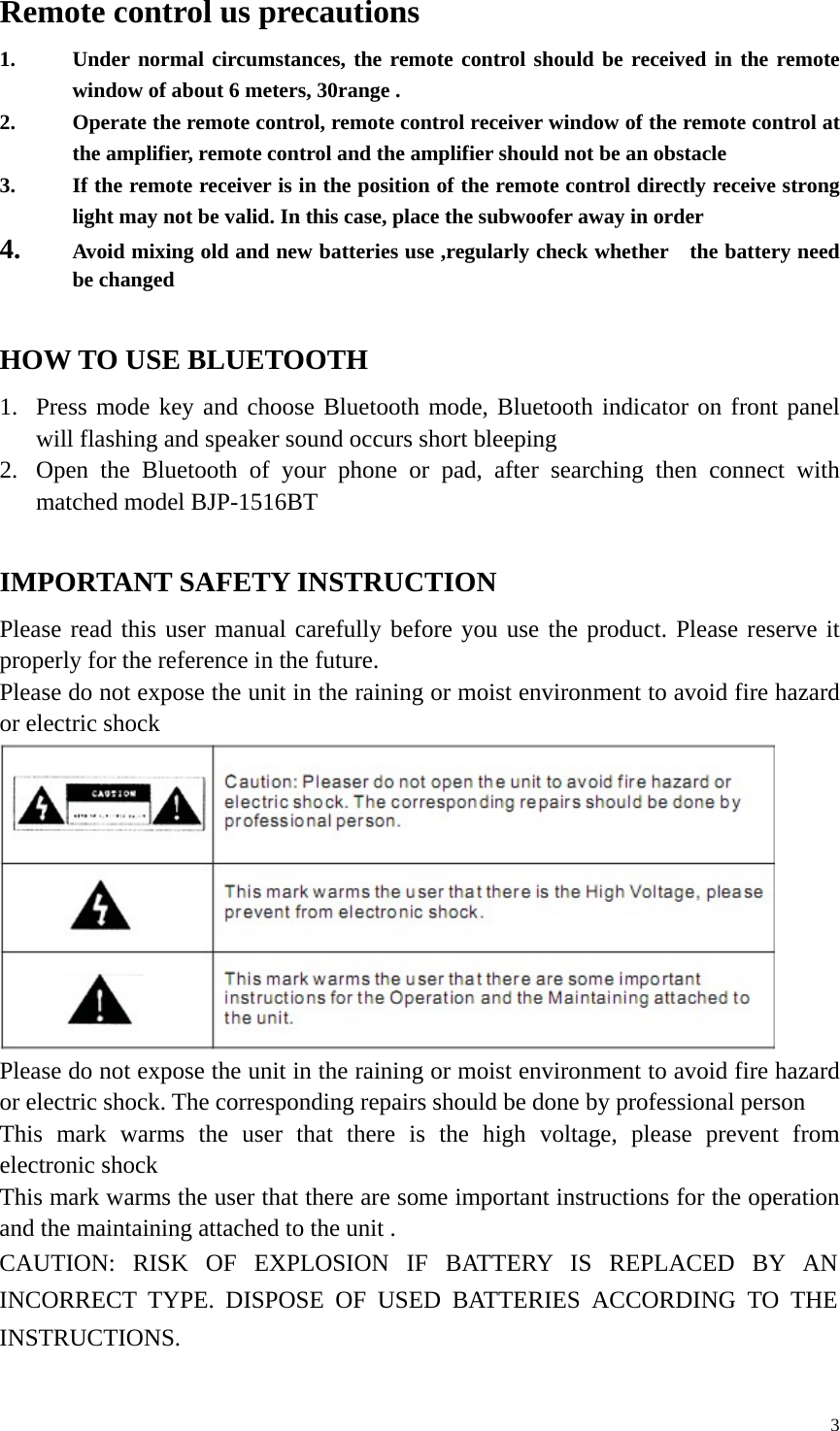   3Remote control us precautions 1. Under normal circumstances, the remote control should be received in the remote window of about 6 meters, 30range . 2. Operate the remote control, remote control receiver window of the remote control at the amplifier, remote control and the amplifier should not be an obstacle   3. If the remote receiver is in the position of the remote control directly receive strong light may not be valid. In this case, place the subwoofer away in order   4. Avoid mixing old and new batteries use ,regularly check whether    the battery need be changed    HOW TO USE BLUETOOTH   1. Press mode key and choose Bluetooth mode, Bluetooth indicator on front panel will flashing and speaker sound occurs short bleeping   2. Open the Bluetooth of your phone or pad, after searching then connect with matched model BJP-1516BT  IMPORTANT SAFETY INSTRUCTION Please read this user manual carefully before you use the product. Please reserve it properly for the reference in the future. Please do not expose the unit in the raining or moist environment to avoid fire hazard or electric shock  Please do not expose the unit in the raining or moist environment to avoid fire hazard or electric shock. The corresponding repairs should be done by professional person   This mark warms the user that there is the high voltage, please prevent from electronic shock This mark warms the user that there are some important instructions for the operation and the maintaining attached to the unit . CAUTION: RISK OF EXPLOSION IF BATTERY IS REPLACED BY AN INCORRECT TYPE. DISPOSE OF USED BATTERIES ACCORDING TO THE INSTRUCTIONS.  