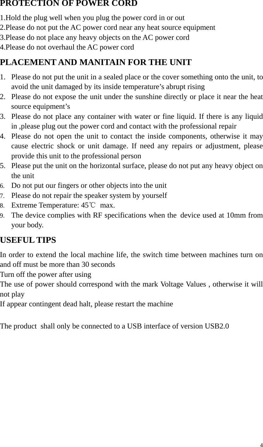   4PROTECTION OF POWER CORD   1.Hold the plug well when you plug the power cord in or out   2.Please do not put the AC power cord near any heat source equipment 3.Please do not place any heavy objects on the AC power cord   4.Please do not overhaul the AC power cord   PLACEMENT AND MANITAIN FOR THE UNIT 1. Please do not put the unit in a sealed place or the cover something onto the unit, to avoid the unit damaged by its inside temperature’s abrupt rising   2. Please do not expose the unit under the sunshine directly or place it near the heat source equipment’s 3. Please do not place any container with water or fine liquid. If there is any liquid in ,please plug out the power cord and contact with the professional repair 4. Please do not open the unit to contact the inside components, otherwise it may cause electric shock or unit damage. If need any repairs or adjustment, please provide this unit to the professional person   5. Please put the unit on the horizontal surface, please do not put any heavy object on the unit   6. Do not put our fingers or other objects into the unit 7. Please do not repair the speaker system by yourself   8. Extreme Temperature: 45℃ max. 9. The device complies with RF specifications when the device used at 10mm from your body. USEFUL TIPS In order to extend the local machine life, the switch time between machines turn on and off must be more than 30 seconds Turn off the power after using   The use of power should correspond with the mark Voltage Values , otherwise it will not play   If appear contingent dead halt, please restart the machine    The product shall only be connected to a USB interface of version USB2.0  