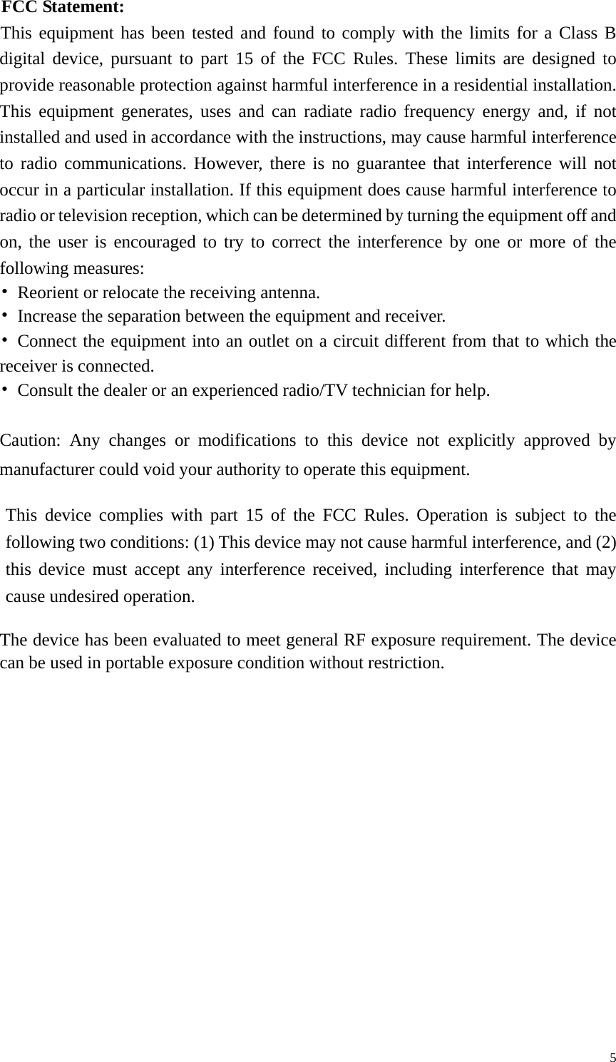   5FCC Statement:  This equipment has been tested and found to comply with the limits for a Class B digital device, pursuant to part 15 of the FCC Rules. These limits are designed to provide reasonable protection against harmful interference in a residential installation. This equipment generates, uses and can radiate radio frequency energy and, if not installed and used in accordance with the instructions, may cause harmful interference to radio communications. However, there is no guarantee that interference will not occur in a particular installation. If this equipment does cause harmful interference to radio or television reception, which can be determined by turning the equipment off and on, the user is encouraged to try to correct the interference by one or more of the following measures:  • Reorient or relocate the receiving antenna.  • Increase the separation between the equipment and receiver.  • Connect the equipment into an outlet on a circuit different from that to which the      receiver is connected.  • Consult the dealer or an experienced radio/TV technician for help.  Caution: Any changes or modifications to this device not explicitly approved by manufacturer could void your authority to operate this equipment.  This device complies with part 15 of the FCC Rules. Operation is subject to the following two conditions: (1) This device may not cause harmful interference, and (2) this device must accept any interference received, including interference that may cause undesired operation.  The device has been evaluated to meet general RF exposure requirement. The device can be used in portable exposure condition without restriction.  