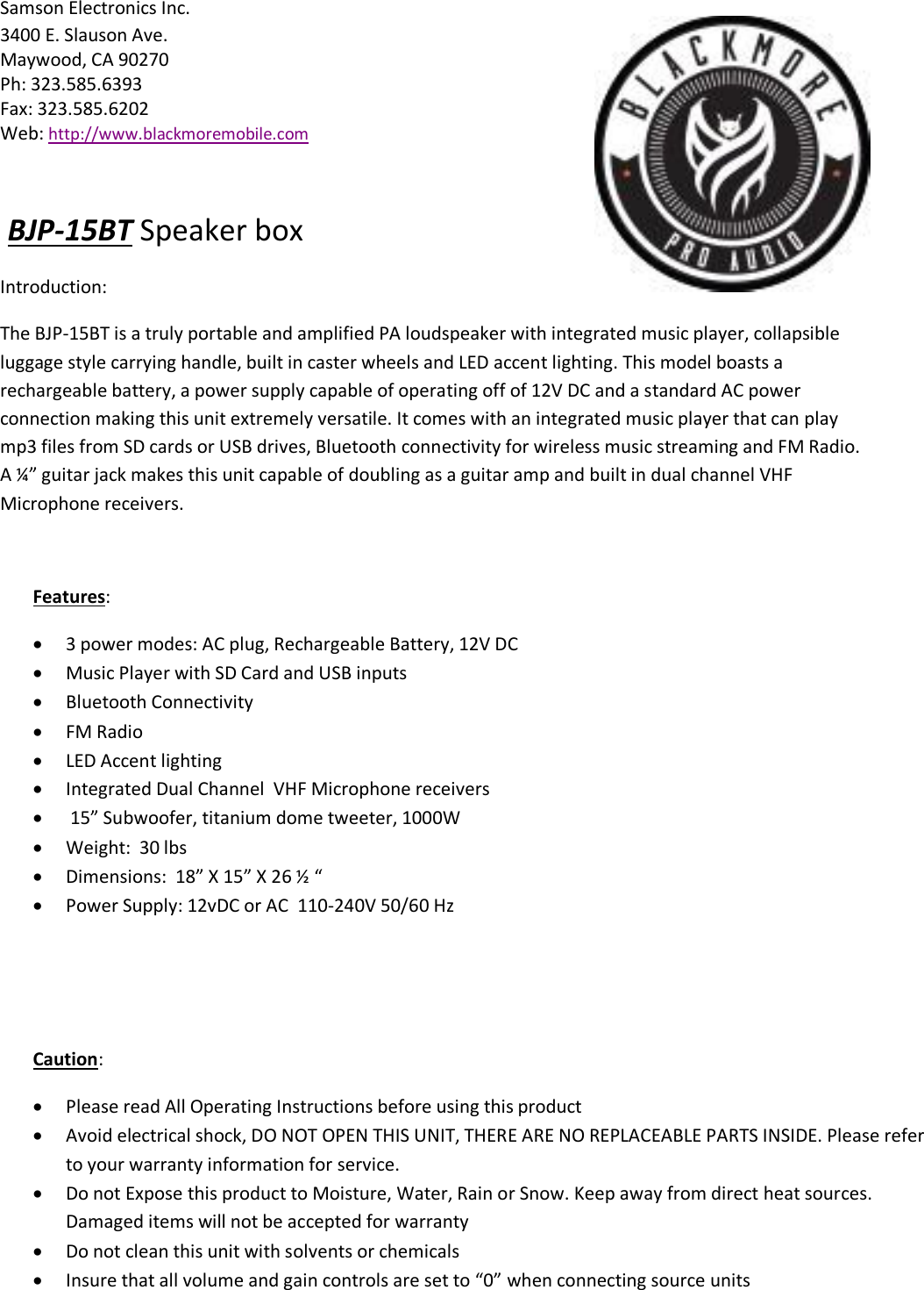 Samson Electronics Inc. 3400 E. Slauson Ave. Maywood, CA 90270 Ph: 323.585.6393 Fax: 323.585.6202 Web: http://www.blackmoremobile.com  BJP-15BT Speaker box Introduction:  The BJP-15BT is a truly portable and amplified PA loudspeaker with integrated music player, collapsible luggage style carrying handle, built in caster wheels and LED accent lighting. This model boasts a rechargeable battery, a power supply capable of operating off of 12V DC and a standard AC power connection making this unit extremely versatile. It comes with an integrated music player that can play mp3 files from SD cards or USB drives, Bluetooth connectivity for wireless music streaming and FM Radio.  A ¼” guitar jack makes this unit capable of doubling as a guitar amp and built in dual channel VHF Microphone receivers.   Features:  3 power modes: AC plug, Rechargeable Battery, 12V DC   Music Player with SD Card and USB inputs   Bluetooth Connectivity   FM Radio   LED Accent lighting     Integrated Dual Channel  VHF Microphone receivers    15” Subwoofer, titanium dome tweeter, 1000W    Weight:  30 lbs   Dimensions:  18” X 15” X 26 ½ “   Power Supply: 12vDC or AC  110-240V 50/60 Hz  Caution:   Please read All Operating Instructions before using this product  Avoid electrical shock, DO NOT OPEN THIS UNIT, THERE ARE NO REPLACEABLE PARTS INSIDE. Please refer to your warranty information for service.   Do not Expose this product to Moisture, Water, Rain or Snow. Keep away from direct heat sources. Damaged items will not be accepted for warranty   Do not clean this unit with solvents or chemicals   Insure that all volume and gain controls are set to “0” when connecting source units   