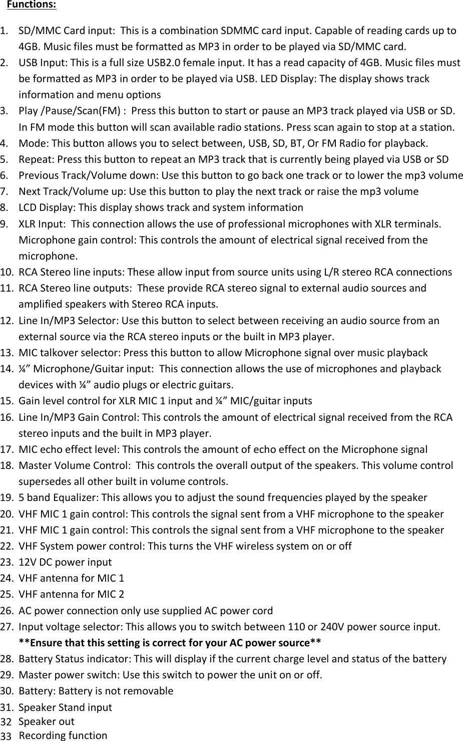           Functions:  1. SD/MMC Card input:  This is a combination SDMMC card input. Capable of reading cards up to 4GB. Music files must be formatted as MP3 in order to be played via SD/MMC card.  2. USB Input: This is a full size USB2.0 female input. It has a read capacity of 4GB. Music files must be formatted as MP3 in order to be played via USB. LED Display: The display shows track information and menu options  3. Play /Pause/Scan(FM) :  Press this button to start or pause an MP3 track played via USB or SD. In FM mode this button will scan available radio stations. Press scan again to stop at a station. 4. Mode: This button allows you to select between, USB, SD, BT, Or FM Radio for playback. 5. Repeat: Press this button to repeat an MP3 track that is currently being played via USB or SD 6. Previous Track/Volume down: Use this button to go back one track or to lower the mp3 volume  7. Next Track/Volume up: Use this button to play the next track or raise the mp3 volume  8. LCD Display: This display shows track and system information  9. XLR Input:  This connection allows the use of professional microphones with XLR terminals. Microphone gain control: This controls the amount of electrical signal received from the microphone.  10. RCA Stereo line inputs: These allow input from source units using L/R stereo RCA connections  11. RCA Stereo line outputs:  These provide RCA stereo signal to external audio sources and amplified speakers with Stereo RCA inputs.  12. Line In/MP3 Selector: Use this button to select between receiving an audio source from an external source via the RCA stereo inputs or the built in MP3 player.  13. MIC talkover selector: Press this button to allow Microphone signal over music playback 14. ¼” Microphone/Guitar input:  This connection allows the use of microphones and playback devices with ¼” audio plugs or electric guitars.  15. Gain level control for XLR MIC 1 input and ¼” MIC/guitar inputs  16. Line In/MP3 Gain Control: This controls the amount of electrical signal received from the RCA stereo inputs and the built in MP3 player.  17. MIC echo effect level: This controls the amount of echo effect on the Microphone signal 18. Master Volume Control:  This controls the overall output of the speakers. This volume control supersedes all other built in volume controls.  19. 5 band Equalizer: This allows you to adjust the sound frequencies played by the speaker 20. VHF MIC 1 gain control: This controls the signal sent from a VHF microphone to the speaker   21. VHF MIC 1 gain control: This controls the signal sent from a VHF microphone to the speaker   22. VHF System power control: This turns the VHF wireless system on or off  23. 12V DC power input 24. VHF antenna for MIC 1 25. VHF antenna for MIC 2 26. AC power connection only use supplied AC power cord  27. Input voltage selector: This allows you to switch between 110 or 240V power source input. **Ensure that this setting is correct for your AC power source**  28. Battery Status indicator: This will display if the current charge level and status of the battery  29. Master power switch: Use this switch to power the unit on or off. 30. Battery: Battery is not removable 31. Speaker Stand input     32 Speaker out 33 Recording function