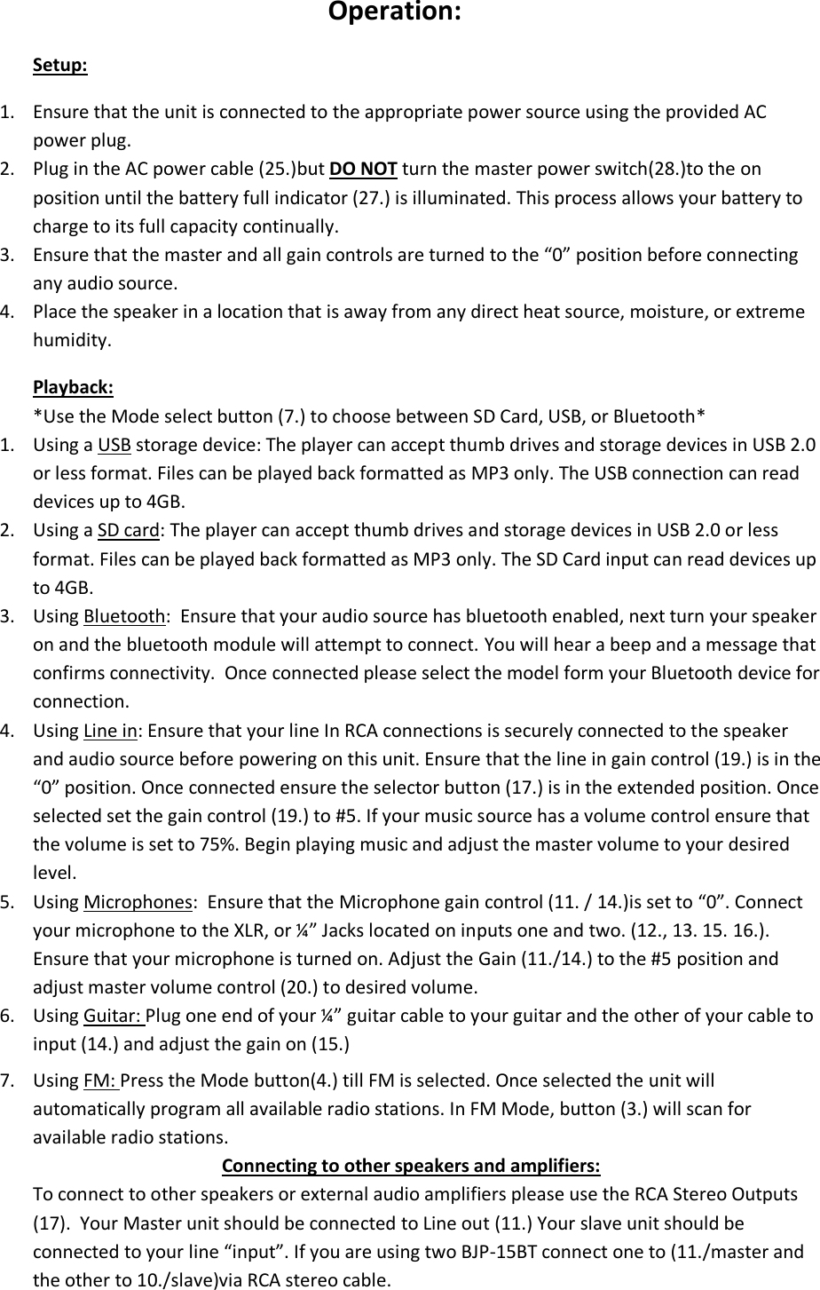 Operation:  Setup:  1. Ensure that the unit is connected to the appropriate power source using the provided AC power plug.  2. Plug in the AC power cable (25.)but DO NOT turn the master power switch(28.)to the on position until the battery full indicator (27.) is illuminated. This process allows your battery to charge to its full capacity continually. 3. Ensure that the master and all gain controls are turned to the “0” position before connecting any audio source.  4. Place the speaker in a location that is away from any direct heat source, moisture, or extreme humidity.  Playback: *Use the Mode select button (7.) to choose between SD Card, USB, or Bluetooth* 1. Using a USB storage device: The player can accept thumb drives and storage devices in USB 2.0 or less format. Files can be played back formatted as MP3 only. The USB connection can read devices up to 4GB.  2. Using a SD card: The player can accept thumb drives and storage devices in USB 2.0 or less format. Files can be played back formatted as MP3 only. The SD Card input can read devices up to 4GB.  3. Using Bluetooth:  Ensure that your audio source has bluetooth enabled, next turn your speaker on and the bluetooth module will attempt to connect. You will hear a beep and a message that confirms connectivity.  Once connected please select the model form your Bluetooth device for connection. 4. Using Line in: Ensure that your line In RCA connections is securely connected to the speaker and audio source before powering on this unit. Ensure that the line in gain control (19.) is in the “0” position. Once connected ensure the selector button (17.) is in the extended position. Once selected set the gain control (19.) to #5. If your music source has a volume control ensure that the volume is set to 75%. Begin playing music and adjust the master volume to your desired level.  5. Using Microphones:  Ensure that the Microphone gain control (11. / 14.)is set to “0”. Connect your microphone to the XLR, or ¼” Jacks located on inputs one and two. (12., 13. 15. 16.). Ensure that your microphone is turned on. Adjust the Gain (11./14.) to the #5 position and adjust master volume control (20.) to desired volume.  6. Using Guitar: Plug one end of your ¼” guitar cable to your guitar and the other of your cable to input (14.) and adjust the gain on (15.)   7. Using FM: Press the Mode button(4.) till FM is selected. Once selected the unit will  automatically program all available radio stations. In FM Mode, button (3.) will scan for  available radio stations. Connecting to other speakers and amplifiers: To connect to other speakers or external audio amplifiers please use the RCA Stereo Outputs (17).  Your Master unit should be connected to Line out (11.) Your slave unit should be connected to your line “input”. If you are using two BJP-15BT connect one to (11./master and the other to 10./slave)via RCA stereo cable.   