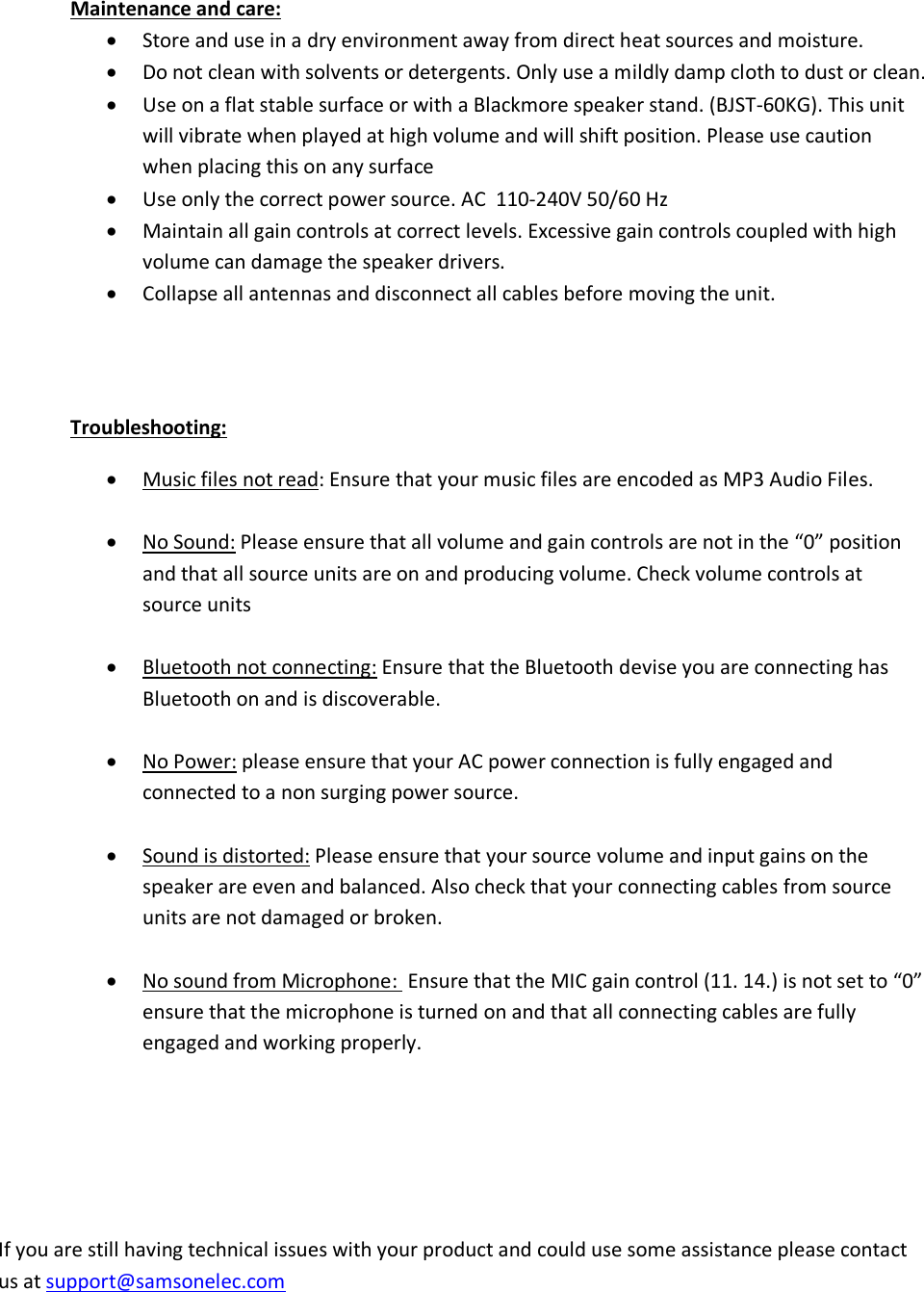   Maintenance and care:  Store and use in a dry environment away from direct heat sources and moisture.   Do not clean with solvents or detergents. Only use a mildly damp cloth to dust or clean.  Use on a flat stable surface or with a Blackmore speaker stand. (BJST-60KG). This unit will vibrate when played at high volume and will shift position. Please use caution when placing this on any surface  Use only the correct power source. AC  110-240V 50/60 Hz  Maintain all gain controls at correct levels. Excessive gain controls coupled with high volume can damage the speaker drivers.   Collapse all antennas and disconnect all cables before moving the unit.   Troubleshooting:  Music files not read: Ensure that your music files are encoded as MP3 Audio Files.    No Sound: Please ensure that all volume and gain controls are not in the “0” position and that all source units are on and producing volume. Check volume controls at source units    Bluetooth not connecting: Ensure that the Bluetooth devise you are connecting has Bluetooth on and is discoverable.    No Power: please ensure that your AC power connection is fully engaged and connected to a non surging power source.    Sound is distorted: Please ensure that your source volume and input gains on the speaker are even and balanced. Also check that your connecting cables from source units are not damaged or broken.   No sound from Microphone:  Ensure that the MIC gain control (11. 14.) is not set to “0”  ensure that the microphone is turned on and that all connecting cables are fully engaged and working properly.     If you are still having technical issues with your product and could use some assistance please contact us at support@samsonelec.com      