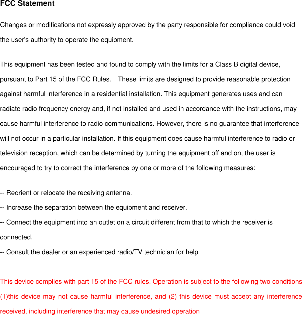 FCC Statement Changes or modifications not expressly approved by the party responsible for compliance could void the user&apos;s authority to operate the equipment.   This equipment has been tested and found to comply with the limits for a Class B digital device, pursuant to Part 15 of the FCC Rules.    These limits are designed to provide reasonable protection against harmful interference in a residential installation. This equipment generates uses and can radiate radio frequency energy and, if not installed and used in accordance with the instructions, may cause harmful interference to radio communications. However, there is no guarantee that interference will not occur in a particular installation. If this equipment does cause harmful interference to radio or television reception, which can be determined by turning the equipment off and on, the user is encouraged to try to correct the interference by one or more of the following measures: -- Reorient or relocate the receiving antenna.   -- Increase the separation between the equipment and receiver.   -- Connect the equipment into an outlet on a circuit different from that to which the receiver is connected.   -- Consult the dealer or an experienced radio/TV technician for help  This device complies with part 15 of the FCC rules. Operation is subject to the following two conditions (1)this device may not cause harmful interference, and (2) this device must accept any interference received, including interference that may cause undesired operation  
