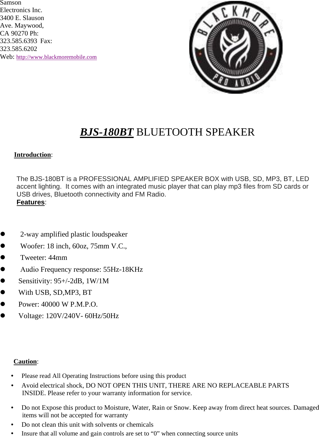 Samson Electronics Inc. 3400 E. Slauson Ave. Maywood, CA 90270 Ph: 323.585.6393 Fax: 323.585.6202  Web: http://www.blackmoremobile.com BJS-180BT BLUETOOTH SPEAKER Introduction: The BJS-180BT is a PROFESSIONAL AMPLIFIED SPEAKER BOX with USB, SD, MP3, BT, LED accent lighting.  It comes with an integrated music player that can play mp3 files from SD cards or USB drives, Bluetooth connectivity and FM Radio. Features: 2-way amplified plastic loudspeakerWoofer: 18 inch, 60oz, 75mm V.C.,Tweeter: 44mmAudio Frequency response: 55Hz-18KHzSensitivity: 95+/-2dB, 1W/1MWith USB, SD,MP3, BTPower: 40000 W P.M.P.O.Voltage: 120V/240V- 60Hz/50HzCaution: •　 Please read All Operating Instructions before using this product•　 Avoid electrical shock, DO NOT OPEN THIS UNIT, THERE ARE NO REPLACEABLE PARTSINSIDE. Please refer to your warranty information for service. •　 Do not Expose this product to Moisture, Water, Rain or Snow. Keep away from direct heat sources. Damageditems will not be accepted for warranty •　 Do not clean this unit with solvents or chemicals•　 Insure that all volume and gain controls are set to “0” when connecting source units