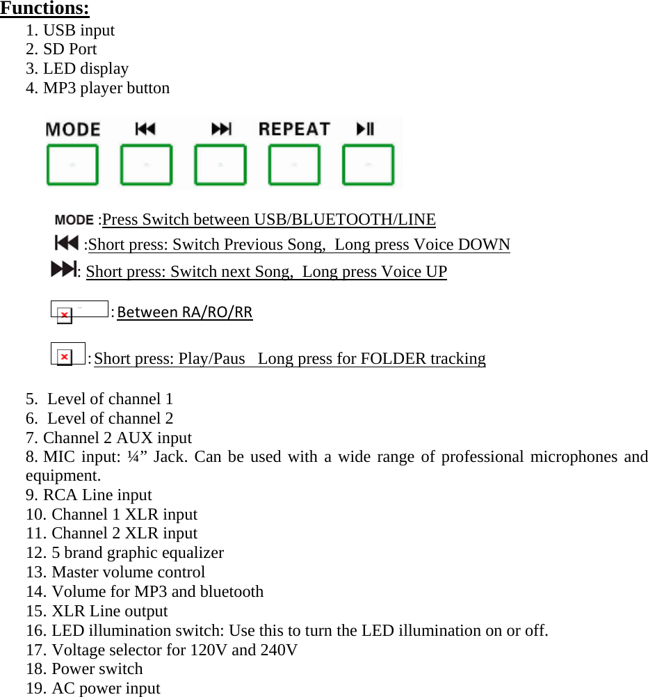 Functions:  1. USB input 2. SD Port 3. LED display 4. MP3 player button                              :Press Switch between USB/BLUETOOTH/LINE:Short press: Switch Previous Song,  Long press Voice DOWN: Short press: Switch next Song,  Long press Voice UP  IMG_256 :BetweenRA/RO/RR :Short press: Play/Paus   Long press for FOLDER tracking 5.  Level of channel 1 6.  Level of channel 2  7. Channel 2 AUX input 8. MIC input: ¼” Jack. Can be used with a wide range of professional microphones and equipment. 9. RCA Line input 10. Channel 1 XLR input 11. Channel 2 XLR input 12. 5 brand graphic equalizer  13. Master volume control 14. Volume for MP3 and bluetooth 15. XLR Line output 16. LED illumination switch: Use this to turn the LED illumination on or off. 17. Voltage selector for 120V and 240V 18. Power switch 19. AC power input              