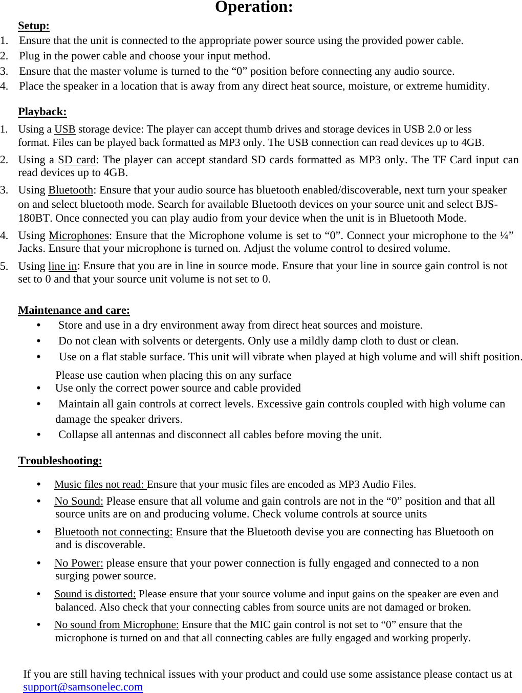 Operation:  Setup:  1. Ensure that the unit is connected to the appropriate power source using the provided power cable.  2. Plug in the power cable and choose your input method.  3. Ensure that the master volume is turned to the “0” position before connecting any audio source.  4. Place the speaker in a location that is away from any direct heat source, moisture, or extreme humidity.  Playback:  1. Using a USB storage device: The player can accept thumb drives and storage devices in USB 2.0 or less format. Files can be played back formatted as MP3 only. The USB connection can read devices up to 4GB.  2. Using a SD card: The player can accept standard SD cards formatted as MP3 only. The TF Card input can read devices up to 4GB.  3. Using Bluetooth: Ensure that your audio source has bluetooth enabled/discoverable, next turn your speaker on and select bluetooth mode. Search for available Bluetooth devices on your source unit and select BJS-180BT. Once connected you can play audio from your device when the unit is in Bluetooth Mode.  4. Using Microphones: Ensure that the Microphone volume is set to “0”. Connect your microphone to the ¼” Jacks. Ensure that your microphone is turned on. Adjust the volume control to desired volume.  5. Using line in: Ensure that you are in line in source mode. Ensure that your line in source gain control is not set to 0 and that your source unit volume is not set to 0.  Maintenance and care:  •  　Store and use in a dry environment away from direct heat sources and moisture.  •  　Do not clean with solvents or detergents. Only use a mildly damp cloth to dust or clean.  •  　Use on a flat stable surface. This unit will vibrate when played at high volume and will shift position.  Please use caution when placing this on any surface • 　Use only the correct power source and cable provided  •  　Maintain all gain controls at correct levels. Excessive gain controls coupled with high volume can  damage the speaker drivers.  •  　Collapse all antennas and disconnect all cables before moving the unit.  Troubleshooting:  •　 Music files not read: Ensure that your music files are encoded as MP3 Audio Files.  •　 No Sound: Please ensure that all volume and gain controls are not in the “0” position and that all source units are on and producing volume. Check volume controls at source units  •　 Bluetooth not connecting: Ensure that the Bluetooth devise you are connecting has Bluetooth on and is discoverable.  •　 No Power: please ensure that your power connection is fully engaged and connected to a non surging power source.  •　 Sound is distorted: Please ensure that your source volume and input gains on the speaker are even and balanced. Also check that your connecting cables from source units are not damaged or broken.  •　 No sound from Microphone: Ensure that the MIC gain control is not set to “0” ensure that the microphone is turned on and that all connecting cables are fully engaged and working properly.   If you are still having technical issues with your product and could use some assistance please contact us at support@samsonelec.com 