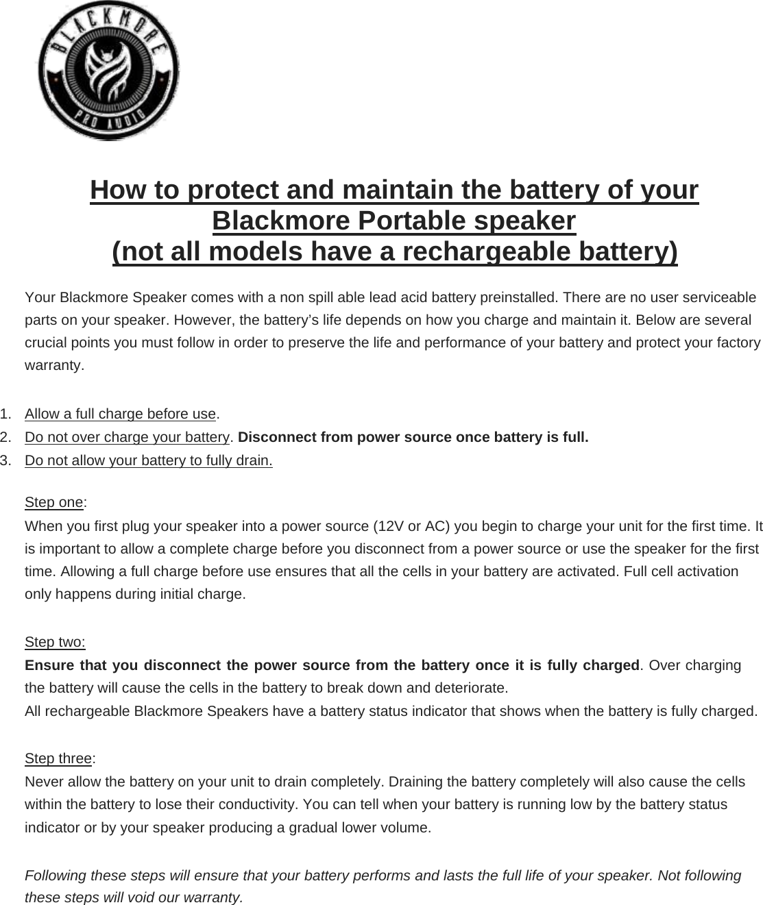          How to protect and maintain the battery of your Blackmore Portable speaker  (not all models have a rechargeable battery)  Your Blackmore Speaker comes with a non spill able lead acid battery preinstalled. There are no user serviceable parts on your speaker. However, the battery’s life depends on how you charge and maintain it. Below are several crucial points you must follow in order to preserve the life and performance of your battery and protect your factory warranty.  1.  Allow a full charge before use.  2.  Do not over charge your battery. Disconnect from power source once battery is full.  3.  Do not allow your battery to fully drain.  Step one:  When you first plug your speaker into a power source (12V or AC) you begin to charge your unit for the first time. It is important to allow a complete charge before you disconnect from a power source or use the speaker for the first time. Allowing a full charge before use ensures that all the cells in your battery are activated. Full cell activation only happens during initial charge.  Step two:  Ensure that you disconnect the power source from the battery once it is fully charged. Over charging the battery will cause the cells in the battery to break down and deteriorate.  All rechargeable Blackmore Speakers have a battery status indicator that shows when the battery is fully charged.   Step three:  Never allow the battery on your unit to drain completely. Draining the battery completely will also cause the cells within the battery to lose their conductivity. You can tell when your battery is running low by the battery status indicator or by your speaker producing a gradual lower volume.  Following these steps will ensure that your battery performs and lasts the full life of your speaker. Not following these steps will void our warranty.  