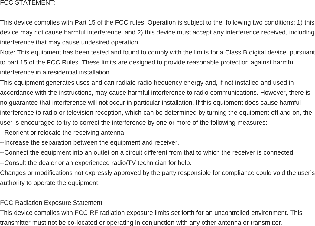 FCC STATEMENT:  This device complies with Part 15 of the FCC rules. Operation is subject to the  following two conditions: 1) this device may not cause harmful interference, and 2) this device must accept any interference received, including interference that may cause undesired operation. Note: This equipment has been tested and found to comply with the limits for a Class B digital device, pursuant to part 15 of the FCC Rules. These limits are designed to provide reasonable protection against harmful interference in a residential installation. This equipment generates uses and can radiate radio frequency energy and, if not installed and used in accordance with the instructions, may cause harmful interference to radio communications. However, there is no guarantee that interference will not occur in particular installation. If this equipment does cause harmful interference to radio or television reception, which can be determined by turning the equipment off and on, the user is encouraged to try to correct the interference by one or more of the following measures: --Reorient or relocate the receiving antenna. --Increase the separation between the equipment and receiver. --Connect the equipment into an outlet on a circuit different from that to which the receiver is connected. --Consult the dealer or an experienced radio/TV technician for help. Changes or modifications not expressly approved by the party responsible for compliance could void the user’s authority to operate the equipment.  FCC Radiation Exposure Statement This device complies with FCC RF radiation exposure limits set forth for an uncontrolled environment. This transmitter must not be co-located or operating in conjunction with any other antenna or transmitter. 