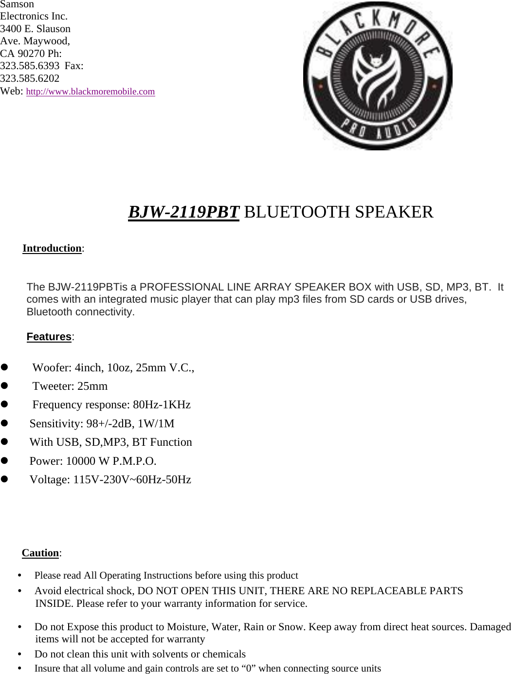 Samson Electronics Inc. 3400 E. Slauson Ave. Maywood, CA 90270 Ph: 323.585.6393 Fax: 323.585.6202  Web: http://www.blackmoremobile.com           BJW-2119PBT BLUETOOTH SPEAKER  Introduction:   The BJW-2119PBTis a PROFESSIONAL LINE ARRAY SPEAKER BOX with USB, SD, MP3, BT.  It comes with an integrated music player that can play mp3 files from SD cards or USB drives, Bluetooth connectivity.   Features:         Woofer: 4inch, 10oz, 25mm V.C.,      Tweeter: 25mm      Frequency response: 80Hz-1KHz     Sensitivity: 98+/-2dB, 1W/1M     With USB, SD,MP3, BT Function     Power: 10000 W P.M.P.O.     Voltage: 115V-230V~60Hz-50Hz       Caution:  •　 Please read All Operating Instructions before using this product  •　 Avoid electrical shock, DO NOT OPEN THIS UNIT, THERE ARE NO REPLACEABLE PARTS INSIDE. Please refer to your warranty information for service.  •　 Do not Expose this product to Moisture, Water, Rain or Snow. Keep away from direct heat sources. Damaged items will not be accepted for warranty  •　 Do not clean this unit with solvents or chemicals  •　 Insure that all volume and gain controls are set to “0” when connecting source units 