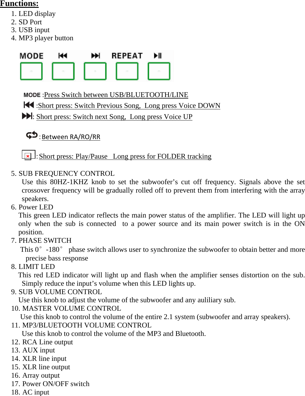 Functions:  1. LED display 2. SD Port 3. USB input 4. MP3 player button                              :Press Switch between USB/BLUETOOTH/LINE:Short press: Switch Previous Song,  Long press Voice DOWN: Short press: Switch next Song,  Long press Voice UP  :BetweenRA/RO/RR IMG_256 :Short press: Play/Pause   Long press for FOLDER tracking 5. SUB FREQUENCY CONTROL Use this 80HZ-1KHZ knob to set the subwoofer’s cut off frequency. Signals above the set crossover frequency will be gradually rolled off to prevent them from interfering with the array speakers. 6. Power LED     This green LED indicator reflects the main power status of the amplifier. The LED will light up only when the sub is connected  to a power source and its main power switch is in the ON position. 7. PHASE SWITCH      This 0°-180° phase switch allows user to synchronize the subwoofer to obtain better and more precise bass response 8. LIMIT LED            This red LED indicator will light up and flash when the amplifier senses distortion on the sub. Simply reduce the input’s volume when this LED lights up. 9. SUB VOLUME CONTROL Use this knob to adjust the volume of the subwoofer and any auliliary sub. 10. MASTER VOLUME CONTROL      Use this knob to control the volume of the entire 2.1 system (subwoofer and array speakers). 11. MP3/BLUETOOTH VOLUME CONTROL Use this knob to control the volume of the MP3 and Bluetooth. 12. RCA Line output 13. AUX input 14. XLR line input 15. XLR line output 16. Array output  17. Power ON/OFF switch 18. AC input     